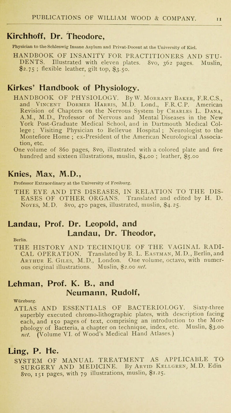 Kirchhoff, Dr. Theodore, Physician to the Sehleswig Insane Asylum and Privat-Docent at the University of Kiel. HANDBOOK OF INSANITY FOR PRACTITIONERS AND STU- DENTS. Illustrated with eleven plates. 8vo, 362 pages. Muslin, $2.75 ; flexible leather, gilt top, $3.50. Kirkes' Handbook of Physiology. HANDBOOK OF PHYSIOLOGY. By W. Morrant Baker, F.R.C.S., and Vincent Dormer Harris, M.D. Lond., F.R.C.P. American Revision of Chapters on the Nervous System by Charles L. Dana, A.M., M.D., Professor of Nervous and Mental Diseases in the New York Post-Graduate Medical School, and in Dartmouth Medical Col- lege ; Visiting Physician to Bellevue Hospital ; Neurologist to the Montefiore Home ; ex-President of the American Neurological Associa- tion, etc. One volume of S60 pages, 8vo, illustrated with a colored plate and five hundred and sixteen illustrations, muslin, $4.00 ; leather, $5.00 Knies, Max, M.D., Professor Extraordinary at the University of Freiburg. THE EYE AND ITS DISEASES, IN RELATION TO THE DIS- EASES OF OTHER ORGANS. Translated and edited by H. D. Noyes, M.D. Svo, 470 pages, illustrated, muslin, $4.25. Landau, Prof. Dr. Leopold, and Landau, Dr. Theodor, Berlin. THE HISTORY AND TECHNIQUE OF THE VAGINAL RADI- CAL OPERATION. Translated by B. L. Eastman, M.D., Berlin, and Arthur E.Giles, M.D., London. One volume, octavo, with numer- ous original illustrations. Muslin, $2.00 net. Lehman, Prof. K. B., and Neumann, Rudolf, Wiirzburg. ATLAS AND ESSENTIALS OF BACTERIOLOGY. Sixty-three superbly executed chromo-lithographic plates, with description facing each, and 150 pages of text, comprising an introduction to the Mor- phology of Bacteria, a chapter on technique, index, etc. Muslin, $3.00 net. (Volume VI. of Wood's Medical Hand Atlases.) Ling, P. He. SYSTEM OF MANUAL TREATMENT AS APPLICABLE TO' SURGERY AND MEDICINE. By Arvid Kellgren, M.D. Edin 8vo, 151 pages, with 79 illustrations, muslin, $1.25.