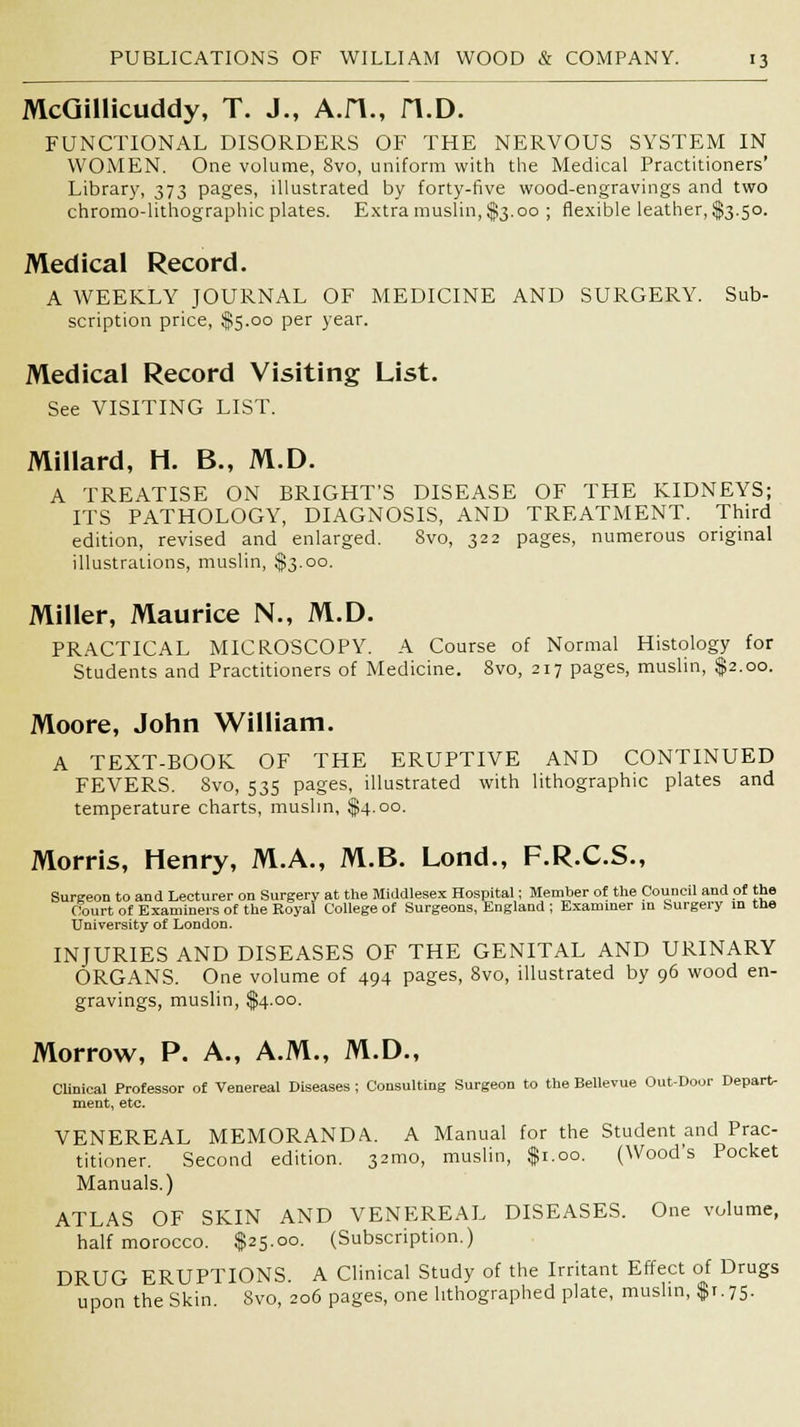 McGillicuddy, T. J., A.H., n.D. FUNCTIONAL DISORDERS OF THE NERVOUS SYSTEM IN WOMEN. One volume, 8vo, uniform with the Medical Practitioners' Library, 373 pages, illustrated by forty-five wood-engravings and two chromo-lithographic plates. Extra muslin, $3.00 ; flexible leather, $3.50. Medical Record. A WEEKLY JOURNAL OF MEDICINE AND SURGERY. Sub- scription price, $5.00 per year. Medical Record Visiting List. See VISITING LIST. Millard, H. B., M.D. A TREATISE ON BRIGHT'S DISEASE OF THE KIDNEYS; ITS PATHOLOGY, DIAGNOSIS, AND TREATMENT. Third edition, revised and enlarged. 8vo, 322 pages, numerous original illustrations, muslin, $3.00. Miller, Maurice N., M.D. PRACTICAL MICROSCOPY. A Course of Normal Histology for Students and Practitioners of Medicine. 8vo, 217 pages, muslin, $2.00. Moore, John William. A TEXT-BOOK OF THE ERUPTIVE AND CONTINUED FEVERS. Svo, 535 pages, illustrated with lithographic plates and temperature charts, muslin, $4.00. Morris, Henry, M.A., M.B. Lond., F.R.C.S., Surgeon to and Lecturer on Surgery at the Middlesex Hospital; Member of the Council and of the Court of Examiners of the Royal College of Surgeons, England ; Examiner in burgery in the University of London. INJURIES AND DISEASES OF THE GENITAL AND URINARY ORGANS. One volume of 494 pages, Svo, illustrated by 96 wood en- gravings, muslin, $4.00. Morrow, P. A., A.M., M.D., Clinical Professor of Venereal Diseases ; Consulting Surgeon to the Bellevue Out-Door Depart- ment, etc. VENEREAL MEMORANDA. A Manual for the Student and Prac- titioner. Second edition. 32mo, muslin, $1.00. (Wood's Pocket Manuals.) ATLAS OF SKIN AND VENEREAL DISEASES. One volume, half morocco. $25.00. (Subscription.) DRUG ERUPTIONS. A Clinical Study of the Irritant Effect of Drugs upon the Skin. Svo, 206 pages, one lithographed plate, muslin, $1.75.