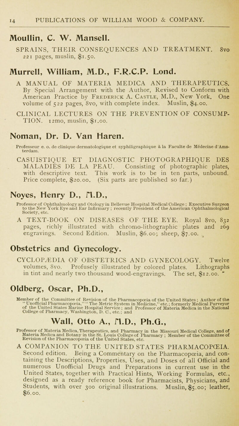 Moullin, C. W. Mansell. SPRAINS, THEIR CONSEQUENCES AND TREATMENT. 8vo 221 pages, muslin, $1.50. Murrell, William, M.D., F.R.C.P. Lond. A MANUAL OF MATERIA MEDICA AND THERAPEUTICS. By Special Arrangement with the Author, Revised to Conform with American Practice by Frederick A. Castle, M.D., New York. One volume of 522 pages, 8vo, with complete index. Muslin, $4.00. CLINICAL LECTURES ON THE PREVENTION OF CONSUMP- TION. i2mo, muslin, $1.00. Noman, Dr. D. Van Haren. Professeur e. o. de clinique dermatologique et syphiligraphique a la Faculte de M6decine d'Ams- terdain. CASUISTIQUE ET DIAGNOSTIC PHOTOGRAPHIQUE DES MALADIES DE LA PEAU. Consisting of photographic plates, with descriptive text. This work is to be in ten parts, unbound. Price complete, $20.00. (Six parts are published so far.) Noyes, Henry D., fl.D., Professor of Ophthalmology and Otology in Bellevne Hospital Medical College ; Executive Surgeon to the New York Eye and Ear Infirmary ; recently President of the American Ophthalmological Society, etc. A TEXT-BOOK ON DISEASES OF THE EYE. Royal 8vo, 832 pages, richly illustrated with chromo-lithographic plates and 269 engravings. Second Edition. Muslin, $6.00; sheep, $7.00. Obstetrics and Gynecology. CYCLOPAEDIA OF OBSTETRICS AND GYNECOLOGY. Twelve volumes, Svo. Profusely illustrated by colored plates. Lithographs in tint and nearly two thousand wood-engravings. The set, $12.00.  Oldberg, Oscar, Ph.D., Member of the Committee of Revision of the Pharmacopoeia of the UDited States ; Author of the  Unofficial Pharmacopoeia, The Metric System in Medicine, etc.; formerly Medical Purveyor of the United States Marine Hospital Service ; and Professor of Materia Medica in the National College of Pharmacy, Washington, D. C, etc.; and Wall, Otto A., H.D., Ph.G., Professor of Materia Medica, Therapeutics, and Pharmacy in the Missouri Medical College, and of Materia Medica and BotaDy in the St. Louis College of 'Pharmacy ; Member of the Committee o£ Revision of the Pharmacopoeia of the United States, etc. A COMPANION TO THE UNITED STATES PHARMACOPOEIA. Second edition. Being a Commentary on the Pharmacopoeia, and con- taining the Descriptions, Properties, Uses, and Doses of all Official and numerous Unofficial Drugs and Preparations in current use in the United States, together with Practical Hints, Working Formulas, etc., designed as a ready reference book for Pharmacists, Physicians, and Students, with over 300 original illustrations. Muslin, $5.00; leather, $6.00.