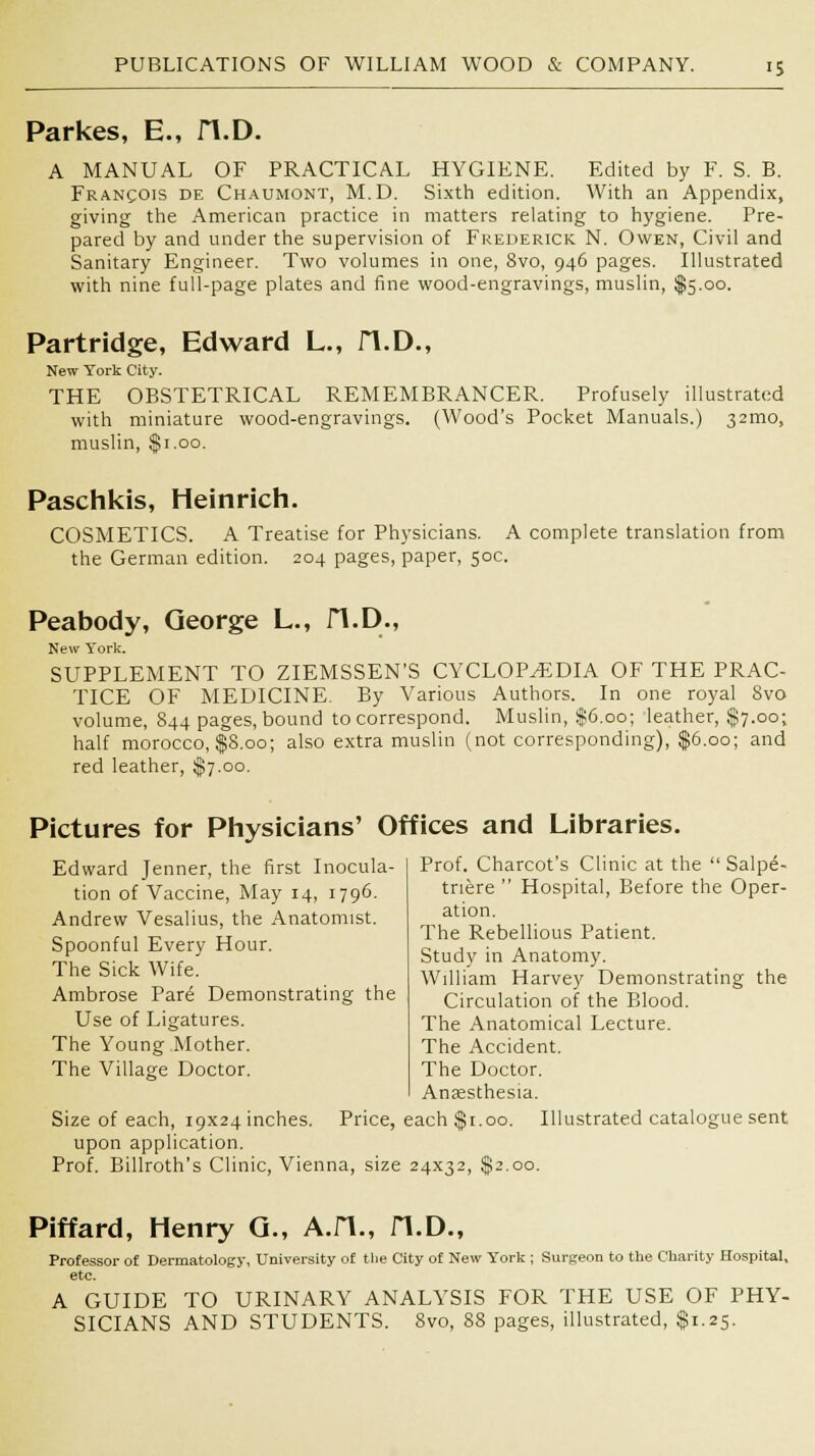 Parkes, E., H.D. A MANUAL OF PRACTICAL HYGIENE. Edited by F. S. B. Francois de Chaumont, M.D. Sixth edition. With an Appendix, giving the American practice in matters relating to hygiene. Pre- pared by and under the supervision of Frederick N. Owen, Civil and Sanitary Engineer. Two volumes in one, 8vo, 946 pages. Illustrated with nine full-page plates and fine wood-engravings, muslin, $5.00. Partridge, Edward L., fl.D., New York City. THE OBSTETRICAL REMEMBRANCER. Profusely illustrated with miniature wood-engravings. (Wood's Pocket Manuals.) 321110, muslin, $1.00. Paschkis, Heinrich. COSMETICS. A Treatise for Physicians. A complete translation from the German edition. 204 pages, paper, 50c. Peabody, George L., H.D., New York. SUPPLEMENT TO ZIEMSSEN'S CYCLOPEDIA OF THE PRAC- TICE OF MEDICINE. By Various Authors. In one royal Svo volume, 844 pages, bound to correspond. Muslin, $6.00; leather, $7.00; half morocco, $S.oo; also extra muslin (not corresponding), $6.00; and red leather, $7.00. Pictures for Physicians' Offices and Libraries. Prof. Charcot's Clinic at the  Salpe- triere  Hospital, Before the Oper- ation. The Rebellious Patient. Study in Anatomy. William Harvey Demonstrating the Circulation of the Blood. The Anatomical Lecture. The Accident. The Doctor. Anaesthesia. Size of each, i9X24inches. Price, each $1.00. Illustrated catalogue sent upon application. Prof. Billroth's Clinic, Vienna, size 24x32, $2.00. Edward Jenner, the first Inocula- tion of Vaccine, May 14, 1796. Andrew Vesalius, the Anatomist. Spoonful Every Hour. The Sick Wife. Ambrose Par6 Demonstrating the Use of Ligatures. The Young Mother. The Village Doctor. Piffard, Henry Q., A.H., H.D., Professor of Dermatology, University of the City of New York ; Surgeon to the Charity Hospital, etc. A GUIDE TO URINARY ANALYSIS FOR THE USE OF PHY- SICIANS AND STUDENTS. 8vo, 88 pages, illustrated, $1.25.
