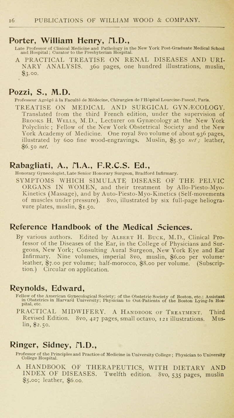 Porter, William Henry, H.D., Late Professor of Clinical Medicine and Pathology in the New York Post-Graduate Medical School and Hospital; Curator to the Presbyterian Hospital. A PRACTICAL TREATISE ON RENAL DISEASES AND URI- NARY ANALYSIS. 360 pages, one hundred illustrations, muslin, $3.00. Pozzi, S., M.D. Professeur Agregfi a la Faculty de Medecine, Chirurgien de l'Hopital Lourcine-Pascal, Paris. TREATISE ON MEDICAL AND SURGICAL GYN/ECOLOGY. Translated from the third French edition, under the supervision of Brooks H. Wells, M.D., Lecturer on Gynaecology at the New York Polyclinic ; Fellow of the New York Obstetrical Society and the New York Academy of Medicine. One royal 8vo volume of about 936 pages, illustrated by 600 fine wood-engravings. Muslin, $5.50 net; leather, $6.50 net. Rabagliati, A., H.A., F.R.C.S. Ed., Honorary Gynecologist, Late Senior Honorary Surgeon, Bradford Infirmary. SYMPTOMS WHICH SIMULATE DISEASE OF THE PELVIC ORGANS IN WOMEN, and their treatment by Allo-Piesto-Myo- Kinetics (Massage), and by Auto-Piesto-Myo-Kinetics (Self-movements of muscles under pressure). Svo, illustrated by six full-page heliogra- vure plates, muslin, $1.50. Reference Handbook of the Medical Sciences. By various authors. Edited by Albert H. Buck, M.D., Clinical Pro- fessor of the Diseases of the Ear, in the College of Physicians and Sur- geons, New York; Consulting Aural Surgeon, New York Eye and Ear Infirmary. Nine volumes, imperial Svo, muslin, $6.00 per volume- leather, $7.00 per volume; half-morocco, $8.00 per volume. (Subscrip- tion.) Circular on application. Reynolds, Edward, Fellow of the American Gynecological Society; of the Obstetric Society of Boston, etc.; Assistant in Obstetrics in Harvard University; Physician to Out-Patients of the Boston Lying-in Hos- pital, etc. PRACTICAL MIDWIFERY. A Handbook of Treatment. Third Revised Edition. Svo, 427 pages, small octavo, 121 illustrations. Mus- lin, §2.50. Ringer, Sidney, H.D., Professor of the Principles and Practice of Medicine in University College ; Physician to University College Hospital. A HANDBOOK OF THERAPEUTICS, WITH DIETARY AND INDEX OF DISEASES. Twelfth edition. Svo, 535 pages, muslin $5.00; leather, $6.00.
