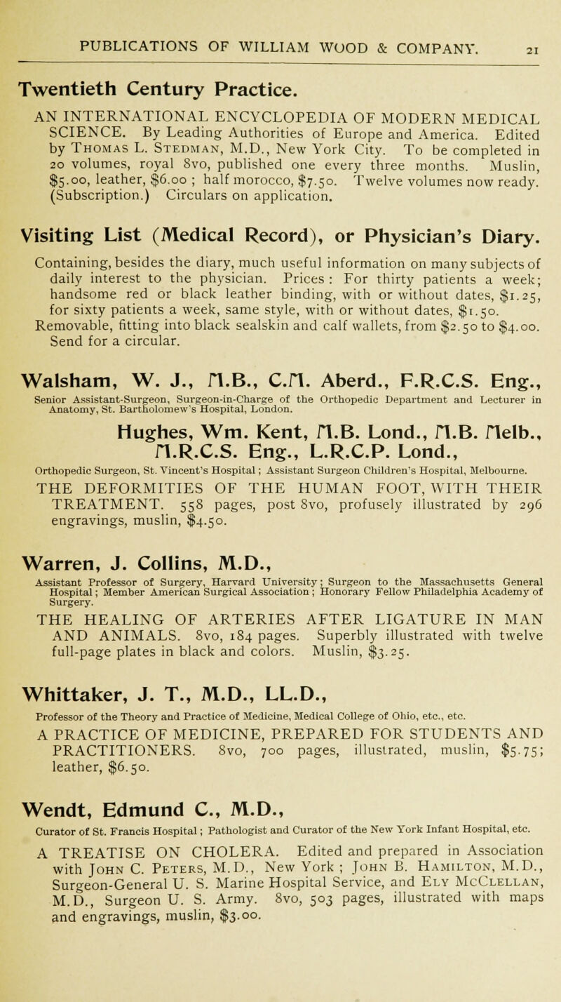 Twentieth Century Practice. AN INTERNATIONAL ENCYCLOPEDIA OF MODERN MEDICAL SCIENCE. By Leading Authorities of Europe and America. Edited by Thomas L. Stedman, M.D., New York City. To be completed in 20 volumes, royal Svo, published one every three months. Muslin, $5.00, leather, $6.00 ; half morocco, $7.50. Twelve volumes now ready. (Subscription.) Circulars on application. Visiting List (Medical Record), or Physician's Diary. Containing, besides the diary, much useful information on many subjects of daily interest to the physician. Prices: For thirty patients a week; handsome red or black leather binding, with or without dates, $1.25, for sixty patients a week, same style, with or without dates, $1.50. Removable, fitting into black sealskin and calf wallets, from $2.50 to $4.00. Send for a circular. Walsham, W. J., H.B., C.H. Aberd., F.R.C.S. Eng., Senior Assistant-Surgeon, Surgeon-in-Charge of the Orthopedic Department and Lecturer in Anatomy, St, Bartholomew's Hospital, London. Hughes, Wm. Kent, H.B. Lond., H.B. flelb., fl.R.C.S. Eng., L.R.C.P. Lond., Orthopedic Surgeon, St. Vincent's Hospital; Assistant Surgeon Children's Hospital, Melbourne. THE DEFORMITIES OF THE HUMAN FOOT, WITH THEIR TREATMENT. 558 pages, post Svo, profusely illustrated by 296 engravings, muslin, $4.50. Warren, J. Collins, M.D., Assistant Professor of Surgery, Harvard University; Surgeon to the Massachusetts General Hospital; Member American Surgical Association ; Honorary Fellow Philadelphia Academy of Surgery. THE HEALING OF ARTERIES AFTER LIGATURE IN MAN AND ANIMALS. Svo, 184 pages. Superbly illustrated with twelve full-page plates in black and colors. Muslin, $3.25. Whittaker, J. T., M.D., LL.D., Professor of the Theory and Practice of Medicine, Medical College of Ohio, etc., etc. A PRACTICE OF MEDICINE, PREPARED FOR STUDENTS AND PRACTITIONERS. Svo, 700 pages, illustrated, muslin, $5.75; leather, $6.50. Wendt, Edmund C, M.D., Curator of St. Francis Hospital; Pathologist and Curator of the New York Infant Hospital, etc. A TREATISE ON CHOLERA. Edited and prepared in Association with John C. Peters, M.D., New York ; John B. Hamilton, M.D., Surgeon-General U. S. Marine Hospital Service, and Ely McClellan, M.D., Surgeon U. S. Army. Svo, 503 pages, illustrated with maps and engravings, muslin, $3.00.