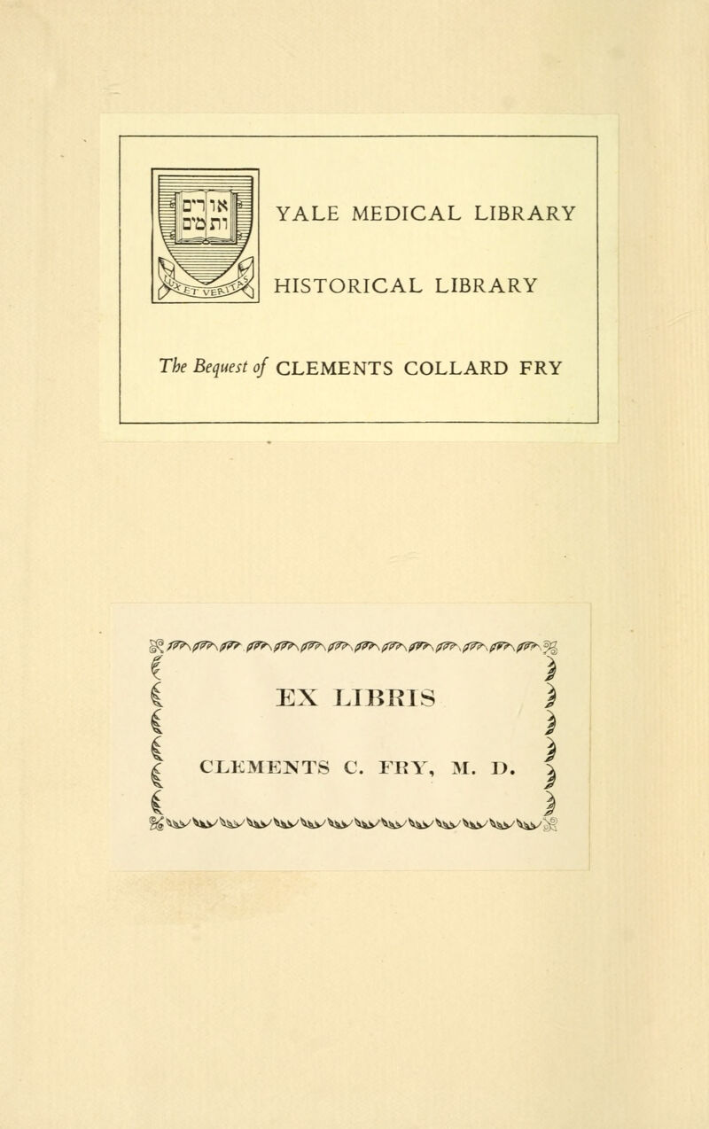 YALE MEDICAL LIBRARY HISTORICAL LIBRARY The Bequest of CLEMENTS COLLARD FRY C ) I EX LIBRIS } i ) | CLEMENTS C. FRY, M. D. | i ) %£ ^v v^y ^v ^V ^\S^ ^V ^V ^V ^V V^V ^i/ ^W ^S^ ^v lv