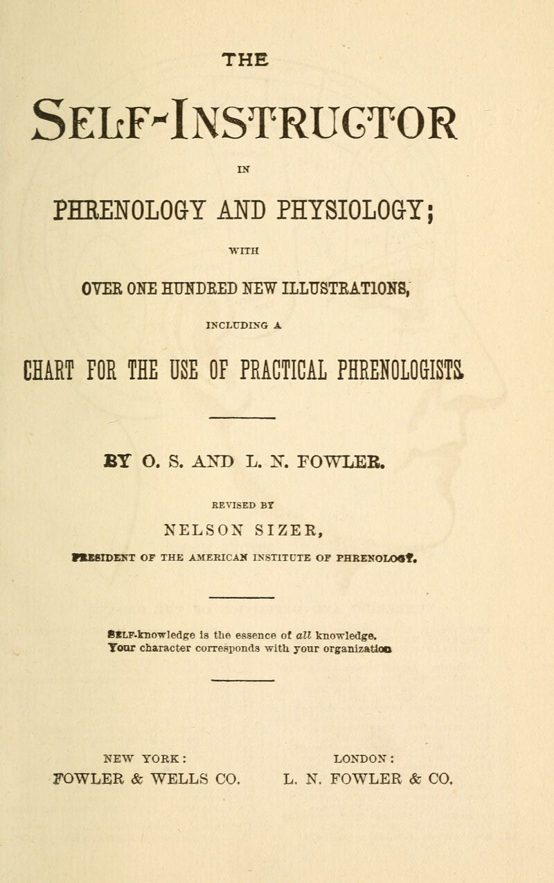 THE SEIiF'lNSTRUGTOR PHRENOLOGY AND PHYSIOLOGY; OVEE ONE HTTNDBED NEW ILLTJSTEATIONS, INCLUDING CHART FOR THE USE OF PRACTICAL PHRENOLOGISTS. BY O. S. AND L. K. FOWLEB. EEVISED BY NELSON SIZER, P*ESIDENT OF THE AMERICAN INSTITUTE OF PHREXOLO«*. BlLF-kno-wiedge is the essence of all knowledge. Tour character corresponds with your organizatiao NEW YORK: LONDON: FOWLER & WELLS CO. L. N. FOWLER & CO.