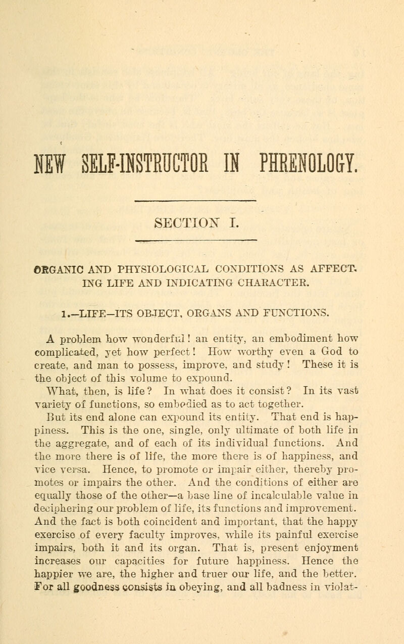NEW SELF-INSTRUCTOR IN PHRENOLOGY. SECTIOX I. ORGANIC AND PHYSIOLOGICAL CONDITIONS AS AFFECT, LNG LIFE AND INDICATING CHARACTER. 1.-LIFE-ITS OBJECT, ORGANS AND FUNCTIONS. A problem how wonderful! an entity, an embodiment how complicated, yet bow perfect! How worthy even a God to create, and man to possess, improve, and study! These it is the object of this volume to expound. What, then, is life ? In what does it consist ? In its vast variety of functions, so embodied as to act together. But its end alone can expound its entity. That end is hap- piness. This is the one, single, only ultimate of both life in the aggregate, and of each of its individual functions. And the more there is of life, the more there is of happiness, and vice versa. Hence, to promote or impair either, thereby pro- motes or impairs the other. And the conditions of either are equally those of the other—a base line of incalculable value in deciphering our problem of life, its functions and improvement. And the fact is both coincident and important, that the happy exercise of every faculty improves, while its painful exercise impairs, both it and its organ. That is, present enjoyment increases our capacities for future happiness. Hence the happier we are, the higher and truer our life, and the better. For all goodness consists in obeying, and all badness in violat-