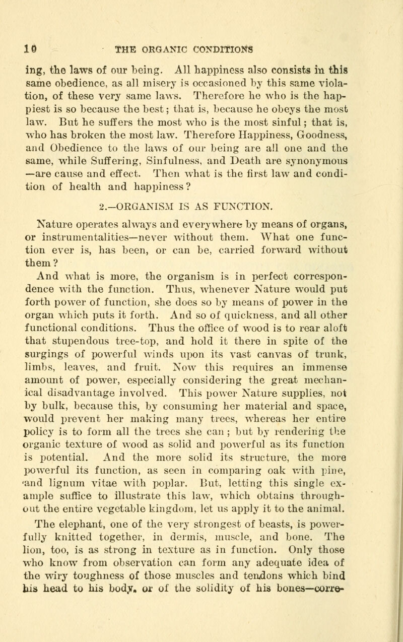 ing, the laws of our being. All happiness also consists in this same obedience, as all misery is occasioned by this same viola- tion, of these very same laws. Therefore he who is the hap- piest is so because the best; that is, because he obeys the most law. But he suffers the most who is the most sinful; that is, who has broken the most law. Therefore Happiness, Goodness, and Obedience to the laws of our being are all one and the same, while Suffering, Sinfulness, and Death are synonymous —are cause and effect. Then what is the first law and condi- tion of health and happiness? 2.-ORGANISM IS AS FUNCTION. Nature operates always and everywhere by means of organs, or instrumentalities—nevTer without them. What one func- tion ever is, has been, or can be, carried forward without them? And what is more, the organism is in perfect correspon- dence with the function. Thus, whenever Nature would put forth power of function, she does so by means of power in the organ which puts it forth. And so of quickness, and all other functional conditions. Thus the office of wood is to rear aloft that stupendous tree-top, and hold it there in spite of the surgings of powerful winds upon its vast canvas of trunk, limbs, leaves, and fruit. Now this requires an immense amount of power, especially considering the great mechan- ical disadvantage involved. This power Nature supplies, not by bulk, because this, by consuming her material and space, would prevent her making many trees, whereas her entire policy is to form all the trees she can ; but by rendering the organic texture of wood as solid and powerful as its function is potential. And the more solid its structure, the more powerful its function, as seen in comparing oak with pine, 'and lignum vitae with poplar. But, letting this single ex- ample suffice to illustrate this law, which obtains through- out the entire vegetable kingdom, let us apply it to the animal. The elephant, one of the very strongest of beasts, is power- fully knitted together, in dermis, muscle, and bone. The lion, too, is as strong in texture as in function. Only those who know from observation can form any adequate idea of the wiry toughness of those muscles and tendons which bind bis head to his bod.v. or of the solidity of his bones—corre-
