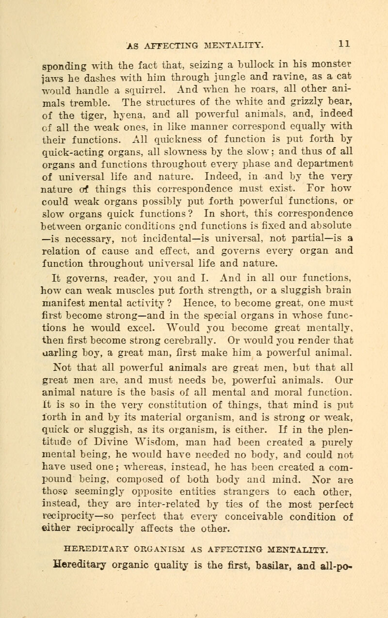 sponding with the fact that, seizing a bullock in his monster jaws he dashes with him through jungle and ravine, as a cat would handle a squirrel. And when he roars, all other ani- mals tremble. The structures of the white and grizzly bear, of the tiger, hyena, and all powerful animals, and, indeed of all the weak ones, in like manner correspond equally with their functions. All quickness of function is put forth by quick-acting organs, all slowness by the slow: and thus of all organs and functions throughout every phase and department of universal life and nature. Indeed, in and by the very nature of things this correspondence must exist. Tor how could weak organs possibly put forth powerful functions, or slow organs quick functions? In short, this correspondence between organic conditions 2nd functions is fixed and absolute —is necessary, not incidental—is universal, not partial—is a relation of cause and effect, and governs every organ and function throughout universal life and nature. It governs, reader, you and I. And in all our functions, how can weak muscles put forth strength, or a sluggish brain manifest mental activity ? Hence, to become great, one imist first become strong—and in the special organs in whose func- tions he would excel. Would you become great mentally, then first become strong cerebrally. Or would you render that aarling boy, a great man, first make him a powerful animal. Not that all powerful animals are great men, but that all great men are, and must needs be, powerful animals. Our animal nature is the basis of all mental and moral function. It is so in the very constitution of things, that mind is put iorth in and by its material organism, and is strong or weak, quick or sluggish, as its organism, is either. If in the plen- titude of Divine Wisdom, man had been created a purely mental being, he would have needed no body, and could not have used one; whereas, instead, he has been created a com- pound being, composed of both body and mind. Xor are those seemingly opposite entities strangers to each other, instead, they are inter-related by ties of the most perfect reciprocity—so perfect that every conceivable condition of either reciprocally affects the other. HEREDITARY ORGANISM AS AFFECTING MENTALITY. Hereditary organic quality is the first, basilar, and all-po-