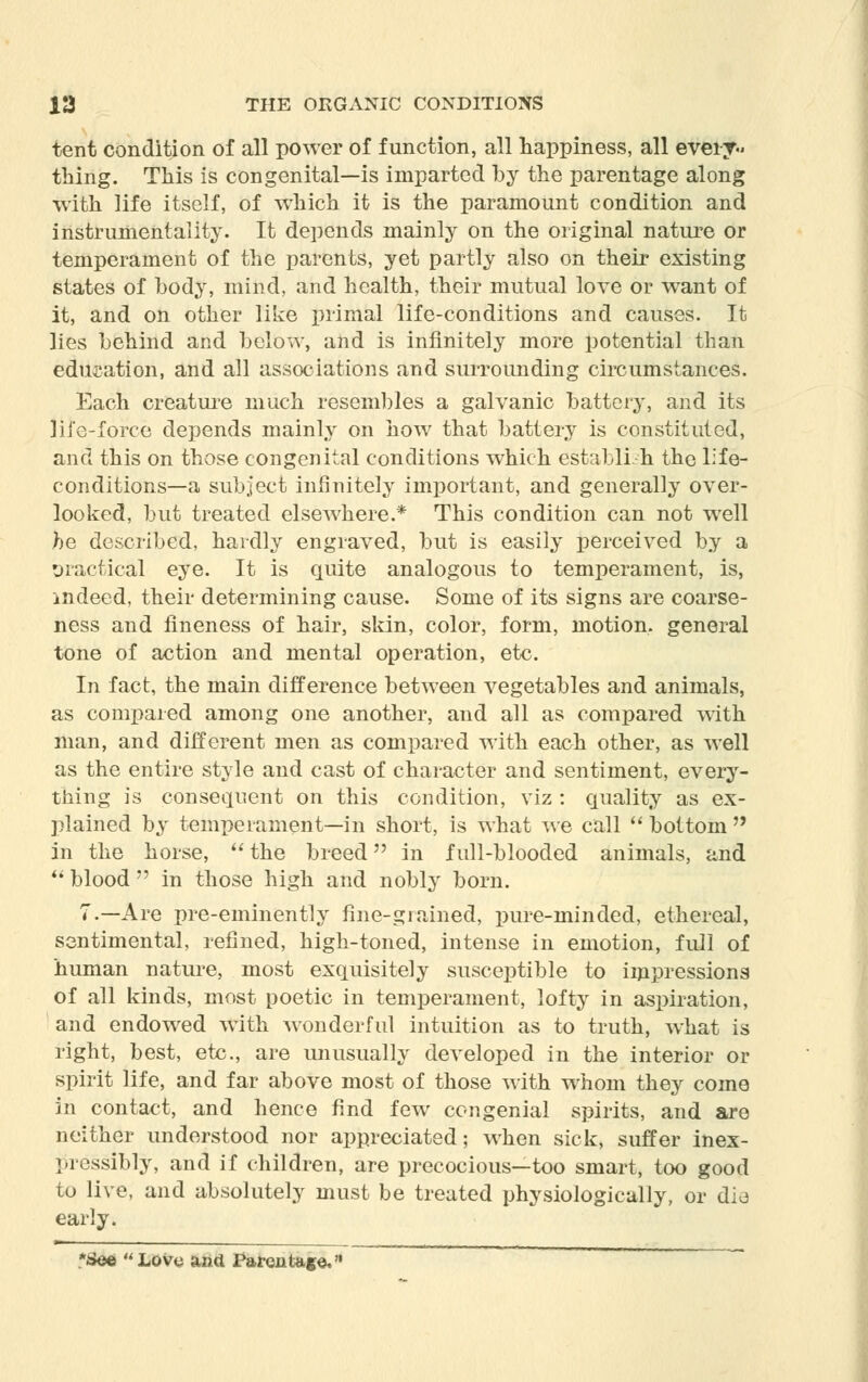 tent condition of all power of function, all happiness, all every- thing. This is congenital—is imparted by the parentage along with life itself, of which it is the paramount condition and instrumentality. It depends mainly on the original nature or temperament of the parents, yet partly also on their existing states of body, mind, and health, their mutual love or want of it, and on other like primal life-conditions and causes. It lies behind and below, and is infinitely more potential than education, and all associations and surrounding circumstances. Each creature much resembles a galvanic battery, and its life-force depends mainly on how that battery is constituted, and this on those congenital conditions which establish the life- conditions—a subject infinitely important, and generally over- looked, but treated elsewhere.* This condition can not well he described, hardly engraved, but is easily perceived by a oractical eye. It is quite analogous to temperament, is, indeed, their determining cause. Some of its signs are coarse- ness and fineness of hair, sidn, color, form, motion, general tone of action and mental operation, etc. In fact, the main difference between vegetables and animals, as compared among one another, and all as compared with man, and different men as compared with each other, as well as the entire style and cast of character and sentiment, every- thing is consequent on this condition, viz : quality as ex- plained by temperament—in short, is what we call  bottom  in the horse,  the breed in full-blooded animals, and blood in those high and nobly born. 7.—Are pre-eminently fine-grained, pure-minded, ethereal, sentimental, refined, high-toned, intense in emotion, full of human nature, most exquisitely susceptible to impressions of all kinds, most poetic in temperament, lofty in aspiration, and endowed with wonderful intuition as to truth, what is right, best, etc., are unusually developed in the interior or spirit life, and far above most of those with whom they come in contact, and hence find few congenial spirits, and are neither understood nor appreciated; when sick, suffer inex- pressibly, and if children, are precocious—too smart, too good to live, and absolutely must be treated physiologically, or die early. See Love and Parentage.'