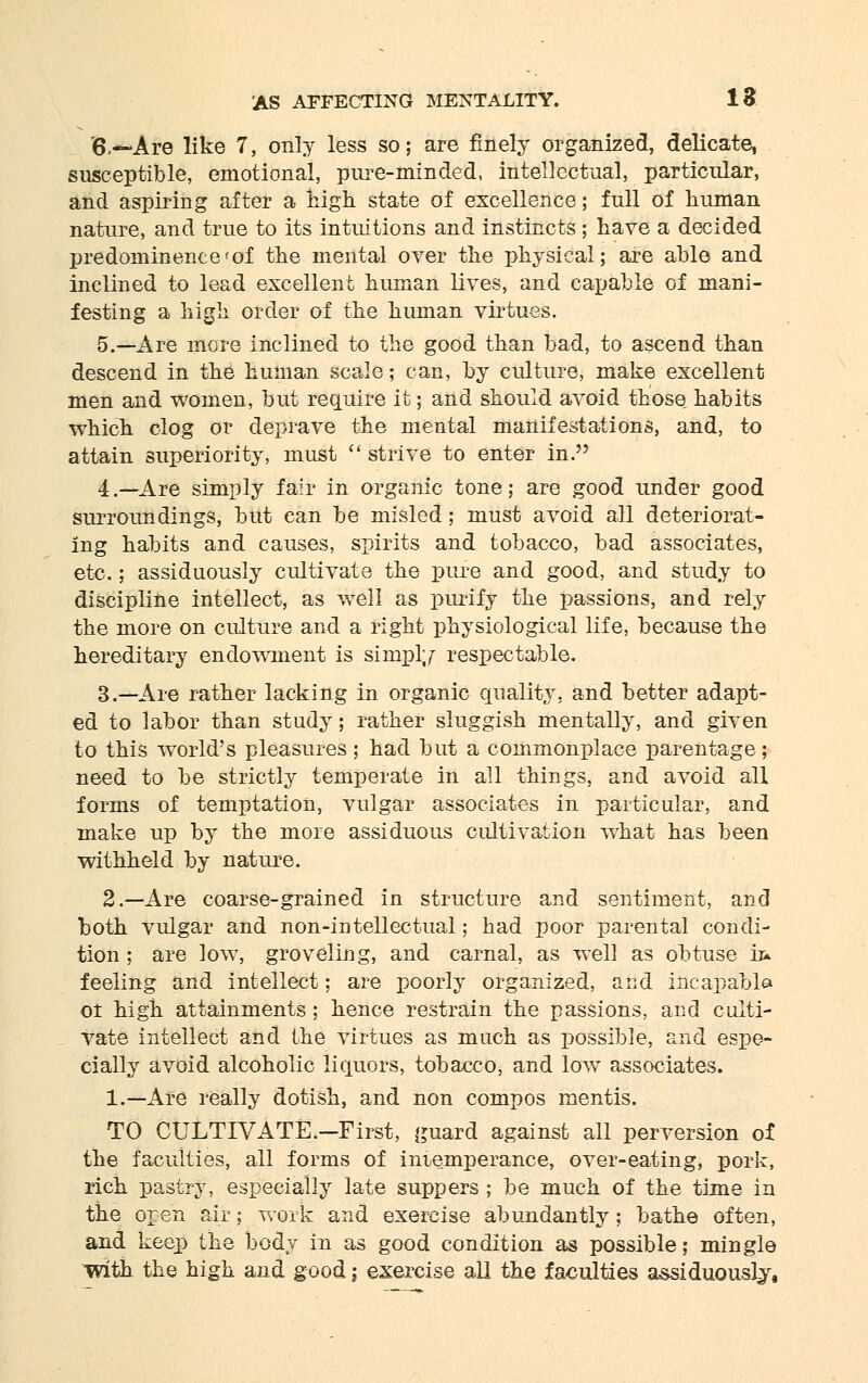 6.—Are like 7, only less so; are finely organized, delicate, susceptible, emotional, pure-minded, intellectual, particular, and aspiring after a high state of excellence; full of human nature, and true to its intuitions and instincts; have a decided predominence^of the mental over the physical; are able and inclined to lead excellent human lives, and capable of mani- festing a high order of the human virtues. 5.—Are more inclined to the good than bad, to ascend than descend in the human scale; can, by culture, make excellent men and women, but require it; and should avoid those habits which clog or deprave the mental manifestations, and, to attain superiority, must  strive to enter in. 4 .—Are simply fair in organic tone; are good under good surroundings, but can be misled; must avoid all deteriorat- ing habits and causes, spirits and tobacco, bad associates, etc.; assiduously cultivate the pure and good, and study to discipline intellect, as well as purify the passions, and rely the more on culture and a right physiological life, because the hereditary endowment is simply respectable. 3.—Are rather lacking in organic quality, and better adapt- ed to labor than study; rather sluggish mentally, and given to this world's pleasures ; had but a commonplace parentage; need to be strictly temperate in all things, and avoid all forms of temptation, vulgar associates in particular, and make up by the more assiduous cultivation what has been withheld by nature. 2.—Are coarse-grained in structure and sentiment, and both vulgar and non-intellectual; had poor parental condi- tion ; are low, groveling, and carnal, as well as obtuse h* feeling and intellect; are poorly organized, and incapable ot high attainments; hence restrain the passions, and culti- vate intellect and the virtues as much as possible, and espe- cially avoid alcoholic liquors, tobacco, and low associates. 1.—Are really dotish, and non compos mentis. TO CULTTVATE.-First, guard against all perversion of the faculties, all forms of intemperance, over-eating, pork, rich pastry, especially late suppers ; be much of the time in the open air; work and exercise abundantly ; bathe often, and keep the body in as good condition as possible; mingle with the high and good; exercise all the faculties assiduously,