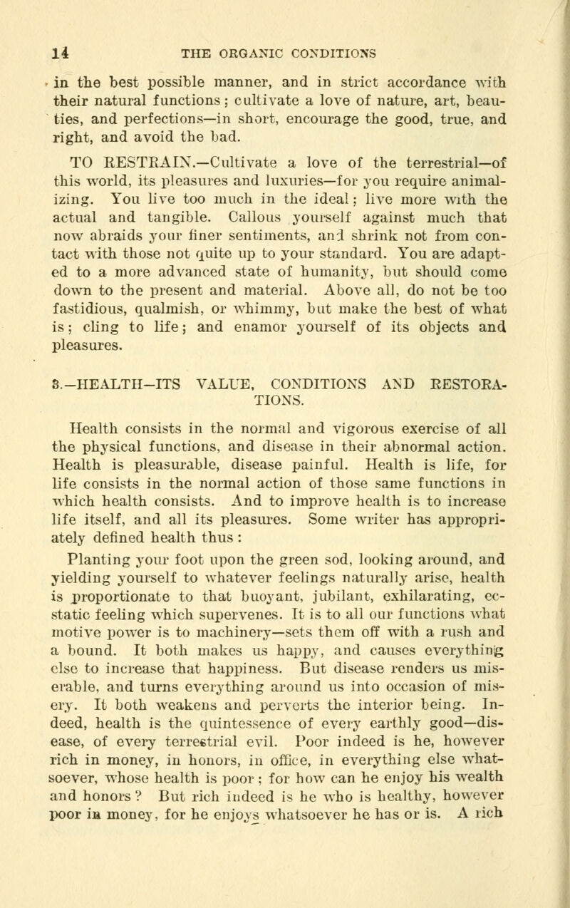 - in the best possible manner, and in strict accordance with their natural functions; cultivate a love of nature, art, beau- ties, and perfections—in short, encourage the good, true, and right, and avoid the bad. TO RESTEAIX.-Cultivate a love of the terrestrial—of this world, its pleasures and luxuries—for you require animal- izing. You live too much in the ideal; live more with the actual and tangible. Callous yourself against much that now abraids your finer sentiments, and shrink not from con- tact with those not quite up to your standard. You are adapt- ed to a more advanced state of humanity, but should come down to the present and material. Above all, do not be too fastidious, qualmish, or whimmy, but make the best of what is; cling to life; and enamor yourself of its objects and pleasures. 3.-HEALTH-ITS VALUE, CONDITIONS AND KESTORA- TIONS. Health consists in the normal and vigorous exercise of all the physical functions, and disease in their abnormal action. Health is pleasurable, disease painful. Health is life, for life consists in the normal action of those same functions in which health consists. And to improve health is to increase life itself, and all its pleasures. Some writer has appropri- ately defined health thus : Planting your foot upon the green sod, looking around, and yielding yourself to whatever feelings naturally arise, health is proportionate to that buoyant, jubilant, exhilarating, ec- static feeling which supervenes. It is to all our functions what motive power is to machinery—sets them off with a rush and a bound. It both makes us happy, and causes everything else to increase that happiness. But disease renders us mis- erable, and turns everything around us into occasion of mis- ery. It both weakens and perverts the interior being. In- deed, health is the quintessence of every earthly good—dis- ease, of every terrestrial evil. Poor indeed is he, however rich in money, in honors, in office, in everything else what- soever, whose health is poor; for how can he enjoy his wealth and honors ? But rich indeed is he who is healthy, however poor in money, for he enjoys whatsoever he has or is. A rich