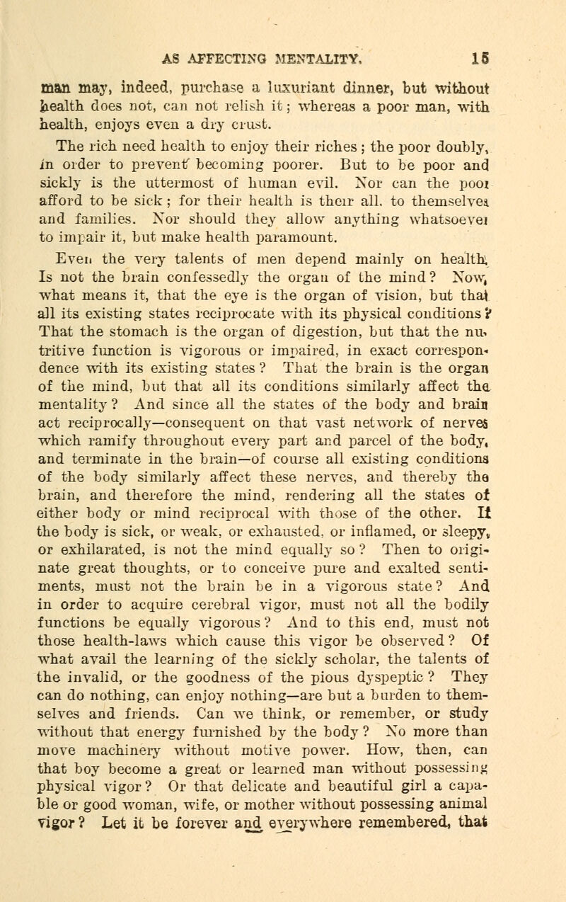 man may, indeed, purchase a luxuriant dinner, but without health does not, can not relish it; whereas a poor man, with health, enjoys even a dry crust. The rich need health to enjoy their riches ; the poor doubly, in order to prevent becoming poorer. But to be poor and sickly is the uttermost of human evil. Nor can the poor afford to be sick; for their health is their all. to themselves. and families. Nor should they allow anything whatsoever to impair it, but make health paramount. Even the very talents of men depend mainly on health. Is not the brain confessedly the organ of the mind? Now, what means it, that the eye is the organ of vision, but thai all its existing states reciprocate with its physical conditions ? That the stomach is the organ of digestion, but that the nu- tritive function is vigorous or impaired, in exact correspon- dence with its existing states ? That the brain is the organ of the mind, but that all its conditions similarly affect the mentality ? And since all the states of the body and brain act reciprocally—consequent on that vast network of nerves which ramify throughout every part and parcel of the body, and terminate in the brain—of course all existing conditions of the body similarly affect these nerves, and thereby the brain, and therefore the mind, rendering all the states of either body or mind reciprocal with those of the other. It the body is sick, or weak, or exhausted, or inflamed, or sleepy* or exhilarated, is not the mind equally so ? Then to origi- nate great thoughts, or to conceive pure and exalted senti- ments, must not the brain be in a vigorous state ? And in order to acquire cerebral vigor, must not all the bodily functions be equally vigorous ? And to this end, must not those health-laws which cause this vigor be observed ? Of what avail the learning of the sickly scholar, the talents of the invalid, or the goodness of the pious dyspeptic ? They can do nothing, can enjoy nothing—are but a burden to them- selves and friends. Can we think, or remember, or study without that energy furnished by the body ? No more than move machinery' without motive power. How, then, can that boy become a great or learned man without possessing physical vigor? Or that delicate and beautiful girl a capa- ble or good woman, wife, or mother without possessing animal vigor ? Let it be forever and everywhere remembered, that