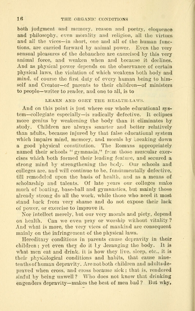 both judgment and memory, reason and poetry, eloquence and philosophy, even morality and religion, all the virtues and all the vices—in short, one and all of the human func- tions, are carried forward by animal power. Even the very sensual pleasures of the debauchee are exercised by this very animal force, and weaken when and because it declines. And as physical power depends on the observance of certain physical laws, the violation of which weakens both body and mind, of course the first duty of every human being to him- self and Creator—of parents to their children—of ministers to people—writer to reader, and one to all, is to LEARN AND OBEY THE HEALTH-LAWS. And on this point is just where our whole educational sys- tem—collegiate especially—is radically defective. It eclipses more genius by weakening the body than it eliminates by study. Children are always smarter and better relatively than adults, because injured by that false educational system which impairs mind, memory, and morals by breaking down a good physical constitution. The Romans appropriately named their schools  gymnasia, from those muscular exer- cises which both formed their leading feature, and secured a strong mind by strengthening the body. Our schools and colleges are, and will continue to be, fundamentally defective, till remodeled upon the basis of health, and as a means of scholarship and talents. Of late years our colleges make much of boating, base-ball and gymnastics, but mainly those already strong do all the wrork, while those who need it most stand back from very shame and do not expose their lack of power, or exercise to improve it. Nor intellect merely, but our very morals and piety, depend on health. Can we even pray or worship without vitality ? And what is more, the very vices of mankind are consequent mainly on the infringement of the physical laws. Hereditary conditions in parents cause depravity in their children; yet even they do it ly deranging the body. It is what men eat and drink, it is how they live, sleep, etc., it is their physiological conditions and habits, that cause nine- tenths of human depravity. Are not both children and adults de- praved when cross, and cross because sick; that is, rendered sinful by being unwell ? Who does not know that drinking engenders depravity—makes the best of men bad ? But why,