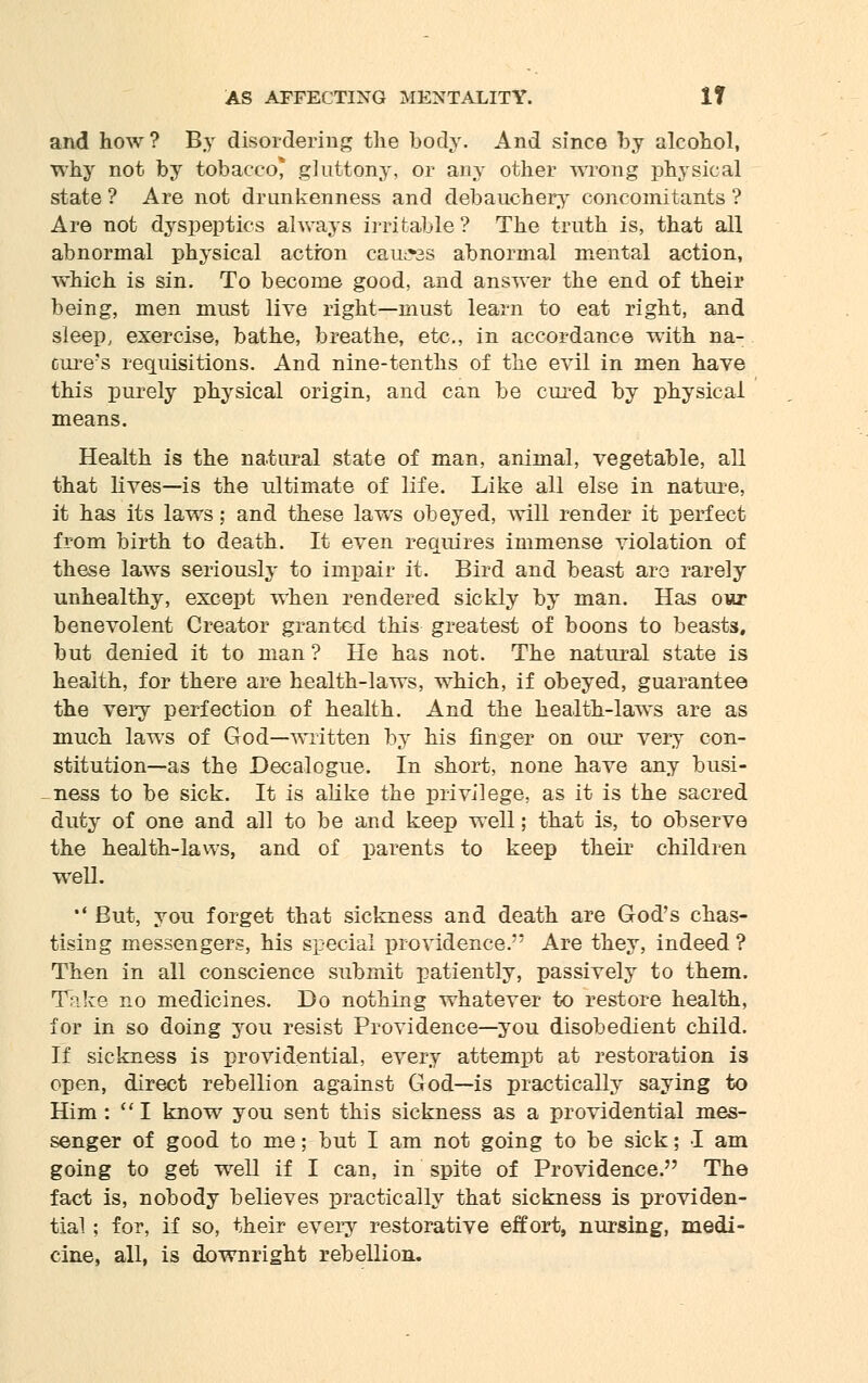 and how ? By disordering the body. And since by alcohol, why not by tobacco* gluttony, or any other wrong physical state ? Are not drunkenness and debauchery concomitants ? Are not dyspeptics always irritable ? The truth is, that all abnormal physical action cauL»3S abnormal mental action, which is sin. To become good, and answer the end of their being, men must live right—must learn to eat right, and sleep, exercise, bathe, breathe, etc., in accordance with na- cure's requisitions. And nine-tenths of the evil in men have this purely physical origin, and can be cured by physical means. Health is the natural state of man, animal, vegetable, all that lives—is the ultimate of life. Like all else in nature, it has its laws; and these laws obeyed, will render it perfect from birth to death. It even requires immense violation of these laws seriously to impair it. Bird and beast are rarely unhealthy, except when rendered sickly by man. Has ovx benevolent Creator granted this greatest of boons to beasts, but denied it to man ? He has not. The natural state is health, for there are health-laws, which, if obeyed, guarantee the very perfection of health. And the health-laws are as much laws of God—written by his finger on our very con- stitution—as the Decalogue. In short, none have any busi- ness to be sick. It is alike the privilege, as it is the sacred duty of one and all to be and keep well; that is, to observe the health-laws, and of parents to keep their children well. •' But, you forget that sickness and death are God's chas- tising messengers, his special providence.'' Are they, indeed ? Then in all conscience submit patiently, passively to them. Take no medicines. Do nothing whatever to restore health, for in so doing you resist Providence—you disobedient child. If sickness is providential, every attempt at restoration is open, direct rebellion against God—is practically saying to Him :  I know you sent this sickness as a providential mes- senger of good to me; but I am not going to be sick; I am going to get well if I can, in spite of Providence. The fact is, nobody believes practically that sickness is providen- tial ; for, if so, their every restorative effort, nursing, medi- cine, all, is downright rebellion.