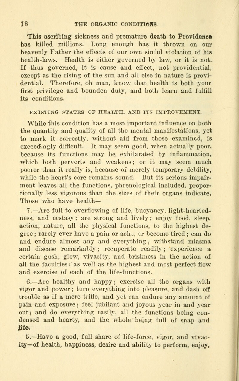 This ascribing sickness and premature death to Providence has killed millions. Long enough has it thrown on our heavenly Father the effects of our own sinful violation of his health-laws. Health is either governed by law, or it is not. If thus governed, it is cause and effect, not providential, except as the rising of the sun and all else in nature is provi- dential. Therefore, oh man, know that health is both your first privilege and bounden duty, and both learn and fulfill its conditions. EXISTING STATES OP HEALTH. AND ITS IMPROVEMENT. While this condition has a most important influence on both the quantity and quality of all the mental manifestations, yet to mark it correctly, without aid from those examined, is exceed.ngly difficult. It may seem good, when actually poor, because its functions may be exhilarated by inflammation, which both perverts and weakens; or it may seem much pooier than it really is, because of merely temporary debility, while the heart's core remains sound. But its serious impair- ment leaves all the functions, phrenological included, propor- tionally less vigorous than the sizes of their organs indicate. Those who have health— 7.—Are full to overflowing of life, buoyancy, light-hearted- ness, and ecstasy: are strong and lively; enjoy food, sleep, action, nature, all the physical functions, to the highest de- gree ; rarely ever have a pain or ach^ cr become tired ; can do and endure almost any and everything; withstand miasma and disease remarkably; recuperate readily; experience a certain gush, glow, vivacity, and briskness in the action of all the faculties; as well as the highest and most perfect flow and exercise of each of the life-functions. 6.—Are healthy and happy; exercise all the organs with vigor and power; turn everything into pleasure, and dash off trouble as if a mere trifle, and yet can endure any amount of pain and exposure; feel jubilant and joyous year in and year out; and do everything easily, all the functions being con- densed and hearty, and the whole being full of snap and life. 5.—Have a good, full share of life-force, vigor, and vivac- ity—of health, happiness, desire and ability to perform, enjoy,