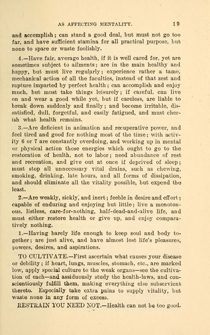 and accomplish; can stand a good deal, but must not go too far, and have sufficient stamina for all practical purpose, but none to spare or waste foolishly. 4.—Have fair, average health, if it is well cared for, yet are sometimes subject to ailments; are in the main healthy and happy, but must live regularly; experience rather a tame, mechanical action of all the faculties, instead of that zest and rapture imparted by perfect health; can accomplish and enjoy much, but must take things leisurely; if careful, can live on and wear a good while yet, but if careless, are liable to break down suddenly and finally; and become irritable, dis- satisfied, dull, forgetful, and easily fatigued, and must cher- ish what health remains. 3.—Are deficient in animation and recuperative power, and feel tired and good for nothing most of the time; with activ- ity 6 or 7 are constantly overdoing, and working up in mental or physical action those energies which ought to go to the restoration of health, not to labor; need abundance of rest and recreation, and give out at once if deprived of sleep; must stop all unnecessary vital drains, such as chewing, smoking, drinking, late hours, and all forms of dissipation, and should eliminate all the vitality possible, but expend the least. 2.—Are weakly, sickly and inert; feeble in desire and effort; capable of enduring and enjoying but little; live a monoton- ous, listless, care-for-nothing, half-dead-and-alive life, and must either restore health or give up, and enjoy compara- tively nothing. 1.—Having barely life enough to keep soul and body to- gether; are just alive, and have almost lost life's pleasures, powers, desires, and aspirations. TO CULTIVATE.—First ascertain what causes your disease or debility; if heart, lungs, muscles, stomach, etc., are marked low, apply special culture to the weak organs—see the cultiva- tion of each—and assiduously study the health-laws, and con- scientiously fulfill them, making everything else subservient thereto. Especially take extra pains to supply vitality, but waste none in any form of excess. EESTKAIN YOU NEED NOT.-Health can not be too good.