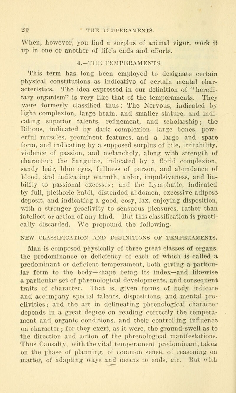 When, however, you find a surplus of animal vigor, work it up in one or another of life's ends and efforts. 4.-THE TEMPEKAMENTS. This term has long been employed to designate certain physical constitutions as indicative of certain mental char- acteristics. The idea expressed in our definition of heredi- tary organism is very like that of the temperaments. They were formerly classified thus: The Nervous, indicated by light complexion, large brain, and smaller stature, and indi- cating superior talents, refinement, and scholarship; the Bilious, indicated by dark complexion, large bones, pow- erful muscles, prominent features, and a large and spare form, and indicating by a supposed surplus of bile, irritability, violence of passion, and melancholy, along with strength of character; the Sanguine, indicated by a florid complexion, sandy hair, blue eyes, fullness of person, and abundance of blood, and indicating warmth, ardor, impulsiveness, and lia- bility to passional excesses; and the Lymphatic, indicated by full, plethoric habit, distended abdomen, excessive adipose deposit, and indicating a good, cosy, lax, enjoying disposition, with a stronger proclivity to sensuous pleasures, rather than intellect or action of any kind. But this classification is practi- cally discarded. We piopound the following. NEW CLASSIFICATION AND DEFINITIONS OF TEMPERAMENTS. Man is composed physically of three great classes of organs, the predominance or deficiency of each of which is called a predominant or deficient temperament, both giving a particu- lar form to the body—shape being its index—and likewise a particular set of phrenological developments, and consequent traits of character. That is, given forms of body indicate and accompany special talents, dispositions, and mental pro- clivities ; and the art in delineating phrenological character depends in a great degree on reading correctly the tempera- ment and organic conditions, and their controlling influence on character; for they exert, as it were, the ground-swell as to the direction and action of the phrenological manifestations. Thus Causal ty, with the vital temperament predominant, takes on the phase of planning, of common sense, of reasoning on matter, of adapting ways and means to ends, etc But with