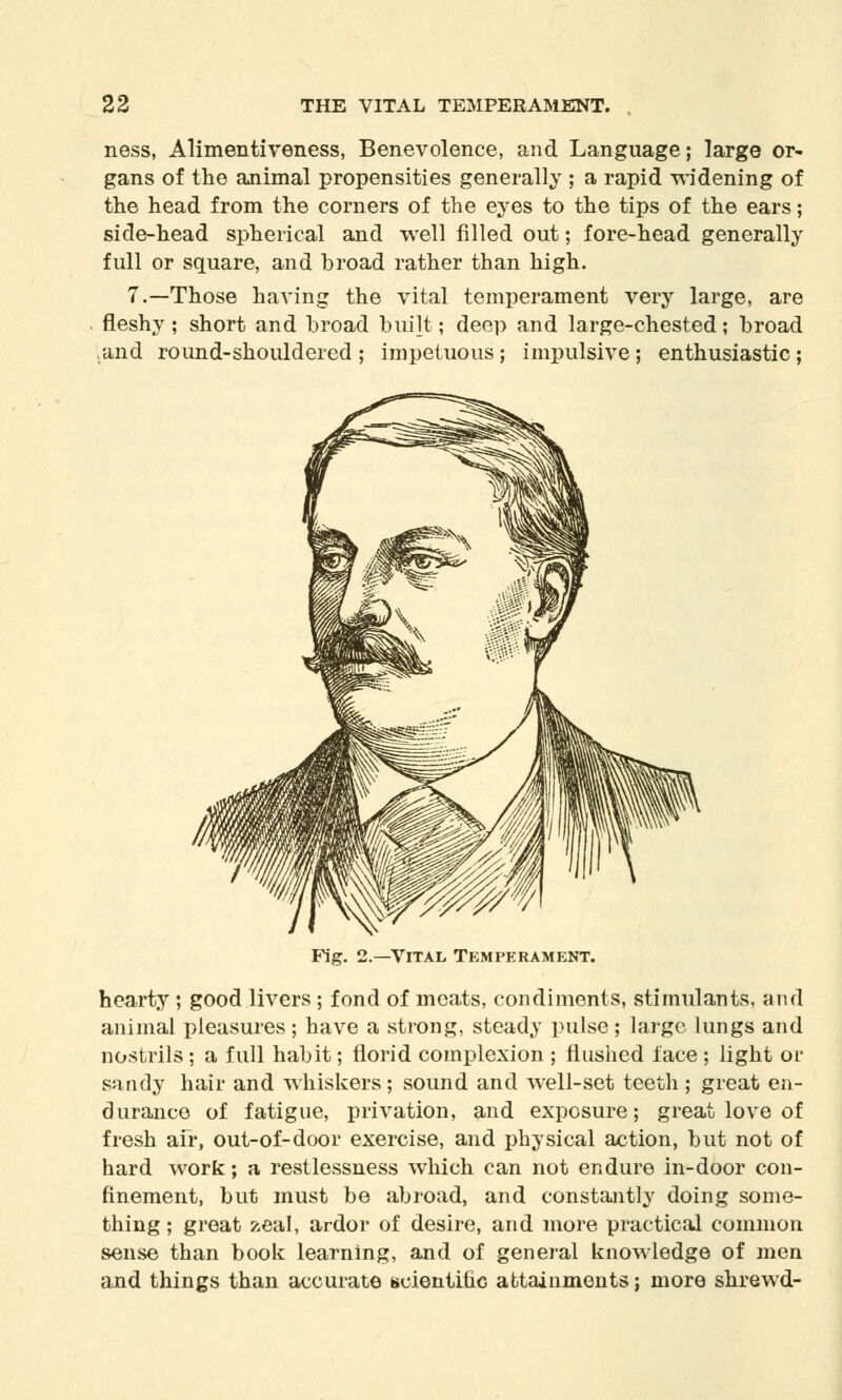 ness, Alimentiveness, Benevolence, and Language; large or- gans of the animal propensities generally ; a rapid widening of the head from the corners of the eyes to the tips of the ears; side-head spherical and well filled out; fore-head generally full or square, and broad rather than high. 7.—Those having the vital temperament very large, are fleshy; short and broad built; deep and large-chested; broad .and round-shouldered ; impetuous ; impulsive; enthusiastic ; Fig. 2.—Vital Temperament. hearty ; good livers ; fond of meats, condiments, stimulants, and animal pleasures; have a strong, steady pulse; large lungs and nostrils ; a full habit; florid complexion ; flushed lace ; light or sandy hair and whiskers ; sound and well-set teeth ; great en- durance of fatigue, privation, and exposure; great love of fresh afr, out-of-door exercise, and physical action, but not of hard work; a restlessness which can not endure in-door con- finement, but must be abroad, and constantly doing some- thing ; great zeal, ardor of desire, and more practical common sense than book learning, and of general knowledge of men and things than accurate scientific attainments; more shrewd-