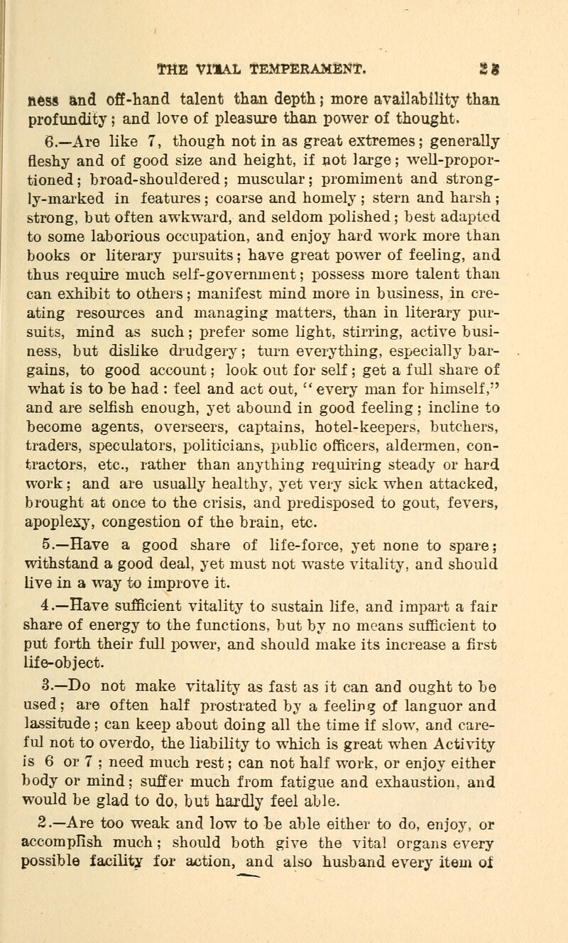 aess and off-hand talent than depth; more availability than profundity; and love of pleasure than power of thought. 6.—Are like 7, though not in as great extremes; generally fleshy and of good size and height, if not large; well-propor- tioned ; broad-shouldered; muscular; promiment and strong- ly-marked in features ; coarse and homely ; stern and harsh ; strong, but often awkward, and seldom polished; best adapted to some laborious occupation, and enjoy hard work more than books or literary pursuits; have great power of feeling, and thus require much self-government; possess more talent than can exhibit to others; manifest mind more in business, in cre- ating resources and managing matters, than in literary pur- suits, mind as such; prefer some light, stirring, active busi- ness, but dislike drudgery; turn everything, especially bar- gains, to good account; look out for self; get a full share of what is to be had : feel and act out, every man for himself, and are selfish enough, yet abound in good feeling; incline to become agents, overseers, captains, hotel-keepers, butchers, traders, speculators, politicians, public officers, aldermen, con- tractors, etc., rather than anything requiring steady or hard work ; and are usually healthy, yet very sick when attacked, brought at once to the crisis, and predisposed to gout, fevers, apoplexy, congestion of the brain, etc. 5.—Have a good share of life-force, yet none to spare; withstand a good deal, yet must not waste vitality, and should live in a way to improve it. 4.—Have sufficient vitality to sustain life, and impart a fair share of energy to the functions, but by no means sufficient to put forth their full power, and should make its increase a first life-object. 3.—Do not make vitality as fast as it can and ought to be used; are often half prostrated by a feeling of languor and lassitude; can keep about doing all the time if slow, and care- ful not to overdo, the liability to which is great when Activity is 6 or 7 ; need much rest; can not half work, or enjoy either body or mind; suffer much from fatigue and exhaustion, and would be glad to do, but hardly feel able. 2.—Are too weak and low to be able either to do, enjoy, or accomplish much; should both give the vital organs every possible facility for action, and also husband every item of