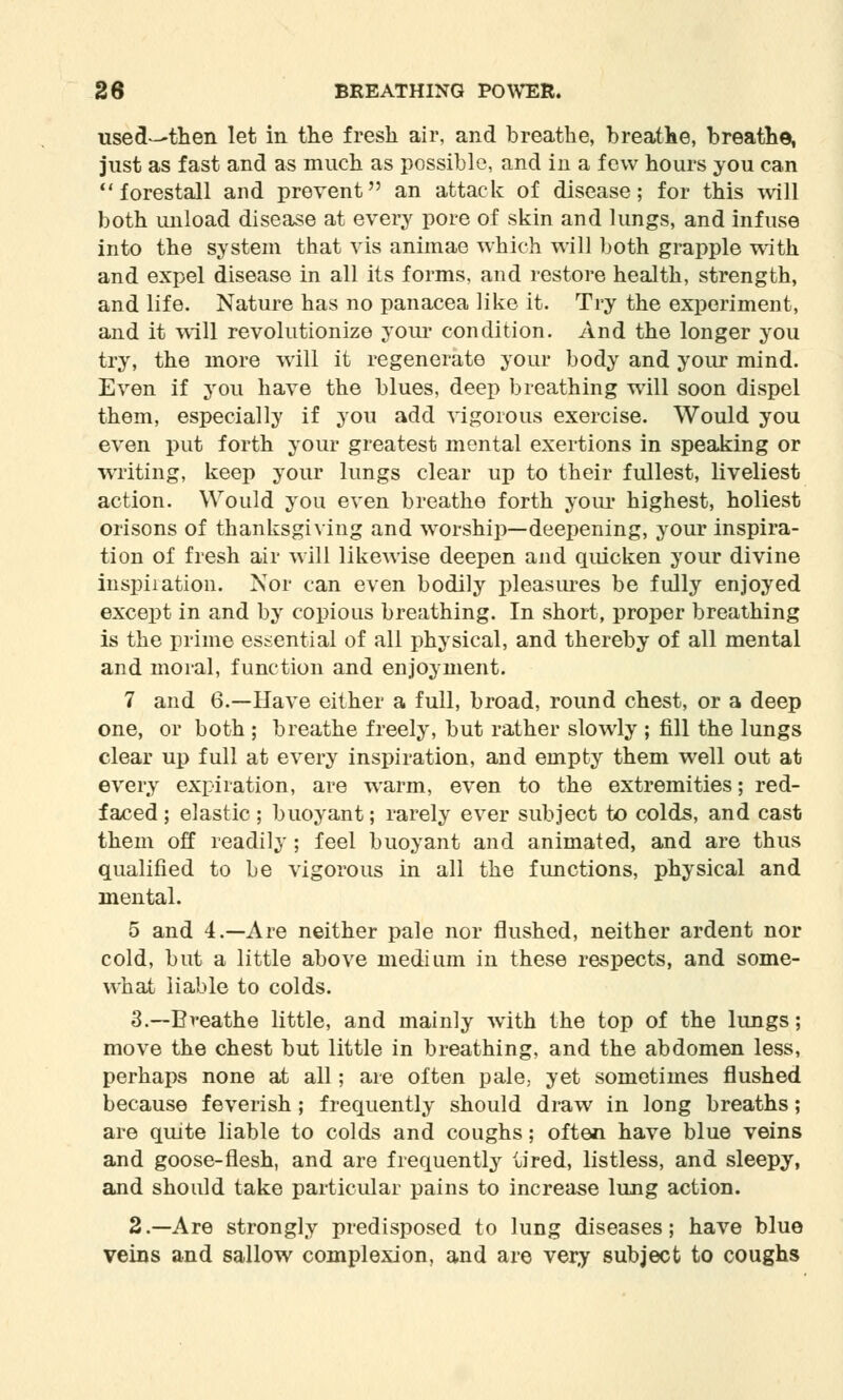 usect-then let in the fresh air, and breathe, breathe, breathe, just as fast and as much as possible, and in a few hours you can forestall and prevent an attack of disease; for this will both unload disease at every pore of skin and lungs, and infuse into the system that vis animae which will both grapple with and expel disease in all its forms, and restore health, strength, and life. Nature has no panacea like it. Try the experiment, and it will revolutionize your condition. And the longer you try, the more will it regenerate your body and your mind. Even if you have the blues, deep breathing will soon dispel them, especially if you add vigorous exercise. Would you even put forth your greatest mental exertions in speaking or writing, keep your lungs clear up to their fullest, liveliest action. Would you even breathe forth your highest, holiest orisons of thanksgiving and worship—deepening, your inspira- tion of fresh air will likewise deepen and quicken your divine inspiration. Nor can even bodily pleasures be fully enjoyed except in and by copious breathing. In short, proper breathing is the prime essential of all physical, and thereby of all mental and moral, function and enjoyment. 7 and 6.—Have either a full, broad, round chest, or a deep one, or both ; breathe freely, but rather slowly ; fill the lungs clear up full at every inspiration, and empty them well out at every expiration, are warm, even to the extremities; red- faced ; elastic ; buoyant; rarely ever subject to colds, and cast them off readily; feel buoyant and animated, and are thus qualified to be vigorous in all the functions, physical and mental. 5 and 4.—Are neither pale nor flushed, neither ardent nor cold, but a little above medium in these respects, and some- what liable to colds. 3.—Breathe little, and mainly with the top of the lungs; move the chest but little in breathing, and the abdomen less, perhaps none at all; are often pale; yet sometimes flushed because feverish ; frequently should draw in long breaths; are quite liable to colds and coughs; often have blue veins and goose-flesh, and are frequently tired, listless, and sleepy, and should take particular pains to increase lung action. 2.—Are strongly predisposed to lung diseases; have blue veins and sallow complexion, and are very subject to coughs