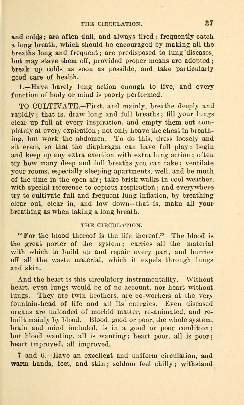 and colds; are often dull, and always tired; frequently catch a long breath, which should be encouraged by making all the breaths long and frequent; are predisposed to lung^diseaseS; but may stave them off, provided proper means are adopted; break up colds as soon as possible, and take particularly good care of health. 1.—Have barely lung action enough to live, and every function of body or mind is poorly performed. TO CULTIVATE—First, and mainly, breathe deeply and rapidly; that is, draw long and full breaths; fill your lungs clear up full at every inspiration, and empty them out com- pletely at every expiration ; not only heave the chest in breath- ing, but work the abdomen. To do this, dress loosely and sit erect, so that the diaphragm can have full play; begin and keep up any extra exertion with extra lung action; often try how many deep and full breaths you can take; ventilate your rooms, especially sleeping apartments, well, and be much of the time in the open air; take brisk walks in cool weather, with special reference to copious respiration; and everywhere try to cultivate full and frequent lung inflation, by breathing clear out, clear in, and low down—that is, make all your breathing as when taking a long breath. THE CIRCULATION.  For the blood thereof is the life thereof. The blood is the great porter of the system; carries all the material with which to build up and repair every part, and hurries off all the waste material, which it expels through lungs and skin. And the heart is this circulatory instrumentality. Without heart, even lungs would be of no account, nor heart without lungs. They are twin brothers, are co-workers at the very fountain-head of life and all its energies. Even diseased organs are unloaded of morbid matter, re-animated, and re- built mainly by blood. Blood, good or poor, the whole system, brain and mind included, is in a good or poor condition; but blood wanting, all is wanting; heart poor, all is poor; heart improved, all improved. 7 and 6.—Have an excellent and uniform circulation, and warm hands, feet, and skin; seldom feel chilly; withstand