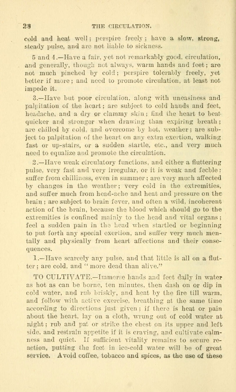 cold and heat well ; perspire freely ; have a slow, strong, steady pulse, and are not liable to sickness. 5 and 4.—Have a fair, yet not remarkably good, circulation, and generally, though net always, warm hands and feet; are not much pinched by cold; perspire tolerably freely, yet better if more; and need to promote circulation, at least not impede it. 3.—Have but poor circulation, along with uneasiness and palpitation of the heart; are subject to cold hands and feet, headache, and a dry or clammy skin ; find the heart to beat quicker and stronger when drawing than expiring breath; are chilled by cold, and overcome by hot, weather; are sub- ject to palpitation of the heart on any extra exertion, walking fast or up-stairs, or a sudden startle, etc., and very much need to equalize and promote the circulation. 2.—Have weak circulatory functions, and either a fluttering pulse, very fast and very irregular, or it is weak and feeble: suffer from chilliness, even in summer ; are very much affected by changes in the weather; very cold in the extremities, and suffer much from head-ache and heat and pressure on the brain ; are subject to brain fever, and often a wild, incoherent action of the brain, because the blood which should go to the extremities is confined mainly to the head and vital organs ; feel a sudden pain in the head when startled or beginning to put forth any special exertion, and suffer very much men- tally and physically from heart affections and their conse- quences. 1.—Have scarcely any pulse, and that little is all on a flut- ter ; are cold, and  more dead than alive. TO CULTIVATE.—Immerse hands and feet daily in water as hot as can be borne, ten minutes, then dash on or dip in cold water, and rub briskly, and heat by the fire till warm, and follow with active exercise, breathing at the same time according to directions just given: if there is heat or pain about the heart, lay on a cloth, wrung out of cold water at night; rub and pat or strike the chest on its upper and left side, and restrain appetite if it is craving, and cultivate calm- ness and quiet. If sufficient vitality remains to secure re- action, putting the feet in ice-cold water will be of great service. Avoid coffee, tobacco and spices, as the use of these