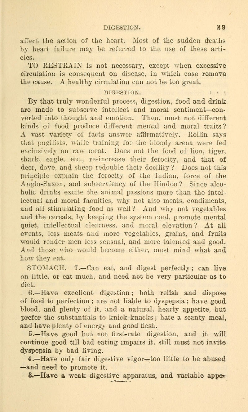 affect the action of the heart. Most of the sudden deaths by heart failure may be referred to the use of these arti- cles. TO RESTRAIN is not necessary, except when excessive circulation is consequent on disease, in wMph case remove the cause. A healthy circulation can not be too great. DIGESTION. I ' 1 By that truly wonderful process, digestion, food and drink are made to subserve intellect and moral sentiment—con. verted into thought and emotion. Then, must not different kinds of food produce different mental and moral traits? A vast variety of facts answer affirmatively. Rollin says that pugilists, while training for the bloody arena were fed exclusively on raw meat. Doe^ not the food of lion, tiger, shark, eagle, etc., re-increase their ferocity, and that of deer, dove, and sheep redouble their docility ? Does not this principle explain the ferocity of the Indian, force of the Anglo-Saxon, and subserviency of the Hindoo? Since alco- holic drinks excite the animal passions more than the intel- lectual and moral faculties, why not also meats, condiments, and all stimulating food as well ? And why not vegetables and the cereals, by keeping the system cool, promote mental quiet, intellectual clearness, and moral elevation ? At all events, less meats and more vegetables, grains, and fruits would render men less sensual, and more talented and good. And those who would become either, must mind what and how they eat. STOMACH. 7.—Can eat, and digest perfectly; can live on little, or eat much, and need not be very particular as to diet. 6.—Have excellent digestion; both relish and dispose of food to perfection; are not liable to dyspepsia; have good blood, and plenty of it, and a natural, hearty appetite, but prefer the substantials to knick-knacks; hate a scanty meal, and have plenty of energy and good flesh. 5.—Have good but not first-rate digestion, and it will continue good till bad eating impairs it, still must not invite dyspepsia by bad living. 4.—Have only fair digestive vigor—too little to be abused —and need to promote it. 3.—Have a weak digestive apparatus, and variable appe*