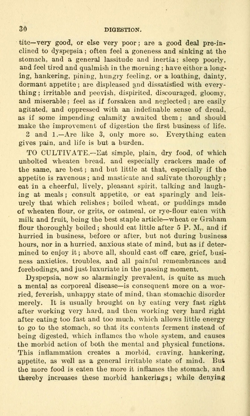 tite—very good, or else very poor; are a good deal pre-in- clined to dyspepsia; often feel a goneness and sinking at the stomach, and a general lassitude and inertia; sleep poorly, and feel tired and qualmish in the morning ; have either a long- ing, hankering, pining, hungry feeling, or a loathing, dainty, dormant appetite; are displeased and dissatisfied with every- thing ; irritable and peevish, dispirited, discouraged, gloomy, and miserable; feel as if forsaken and neglected; are easily agitated, and oppressed with an indefinable sense of dread, as if some impending calamity awaited them ; and should make the improvement of digestion the first business of life. 2 and 1.—Are like 3, only more so. Everything eaten gives pain, and life is but a burden. TO CULTIVATE.—Eat simple, plain, dry food, of which unbolted wheaten bread, and especially crackers made of the same, are best; and but little at that, especially if the appetite is ravenous ; and masticate and salivate thoroughly ; eat in a cheerful, lively, pleasant spirit, talking and laugh- ing at meals; consult appetite, or eat sparingly and leis- urely that which relishes; boiled wheat, or puddings made of wheaten flour, or grits, or oatmeal, or rye-flour eaten with milk and fruit, being the best staple article—wheat or Graham flour thoroughly boiled; should eat little after 5 P. M., and if hurried in business, before or after, but not during business hours, nor in a hurried, anxious state of mind, but as if deter- mined to enjoy it; above all, should cast off care, grief, busi- ness anxieties, troubles, and all painful remembrances and forebodings, and just luxuriate in the passing moment. Dyspepsia, now so alarmingly prevalent, is quite as much a mental as corporeal disease—is consequent more on a wor- ried, feverish, unhappy state of mind, than stomachic disorder merely. It is usually brought on by eating very fast right after working very hard, and then working very hard right after eating too fast and too much, which allows little energy to go to the stomach, so that its contents ferment instead of being digested, which inflames the whole system, and causes the morbid action of both the mental and physical functions. This inflammation creates a morbid, craving, hankering, appetite, as well as a general irritable state of mind. But the more food is eaten the more it inflames the stomach, and thereby increases these morbid hankerings; while denying