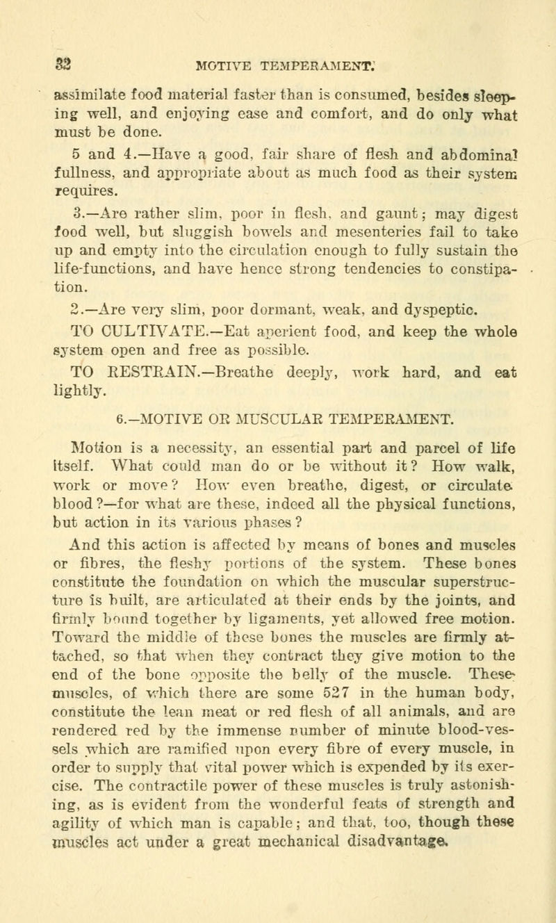 assimilate food material faster than is consumed, besides sleep- ing well, and enjoying ease and comfort, and do only what must be done. 5 and 4.—Have a good, fair share of flesh and abdomina) fullness, and appropriate about as much food as their system requires. 3.—Are rather slim, poor in flesh, and gaunt; may digest food well, but sluggish bowels and mesenteries fail to take up and empty into the circulation enough to fully sustain the life-functions, and have hence strong tendencies to constipa- tion. 2.—Are very slim, poor dormant, weak, and dyspeptic. TO CULTIVATE.-Eat aperient food, and keep the whole system open and free as possible. TO RESTRAIN.—Breathe deeply, work hard, and eat lightly. 6.-MOTIVE OR MUSCULAR TEMPERAMENT. Motion is a necessity, an essential part and parcel of life itself. What could man do or be without it ? How walk, work or move? How even breathe, digest, or circulate blood ?—for what are these, indeed all the physical functions, but action in its various phases ? And this action is affected by means of bones and muscles or fibres, the fleshy portions of the system. These bones constitute the foundation on which the muscular superstruc- ture is built, are articulated at their ends by the joints, and firmly bound together by ligaments, yet allowed free motion. Toward the middle of these bones the muscles are firmly at- tached, so that when they contract they give motion to the end of the bone opposite the belly of the muscle. These* muscles, of which there are some 527 in the human body, constitute the lean meat or red flesh of all animals, and are rendered red by the immense number of minute blood-ves- sels which are ramified upon every fibre of every muscle, in order to supply that vital power which is expended by its exer- cise. The contractile power of these muscles is truly astonish- ing, as is evident from the wonderful feats of strength and agility of which man is capable; and that, too, though these muscles act under a great mechanical disadvantage.