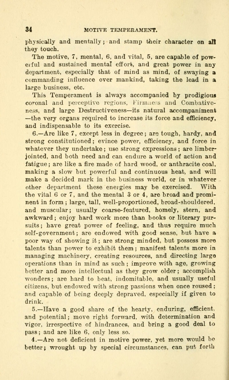 physically and mentally; and stamp their character on all they touch. The motive, 7, mental, 6, and vital, 5, are capable of pow- erful and sustained mental effort, and great power in any department, especially that of mind as mind, of swaying a commanding influence over mankind, taking the lead in a large business, etc. This Temperament is always accompanied by prodigious coronal and perceptive regions, Firmness and Combative- ness, and large Destructiveness—its natural accompaniment —the very organs required to increase its force and efficiency, and indispensable to its exercise. 6.—Are like 7, except less in degree; are tough, hardy, and strong constitutioned; evince power, efficiency, and force in whatever they undertake; use strong expressions; are limber- jointed, and both need and can endure a world of action and fatigue; are like a fire made of hard wood, or anthracite coal, making a slow but powerful and continuous heat, and will make a decided mark in the business world, or in whatever other department these energies may be exercised. With the vital 6 or 7, and the mental 3 or 4, are broad and promi- nent in form ; large, tall, well-proportioned, broad-shouldered, and muscular; usually coarse-featured, homely, stern, and awkward; enjoy hard work more than books or literary pur- suits ; have great power of feeling, and thus require much self-government; are endowed with good sense, but have a poor way of showing it; are strong minded, but possess more talents than power to exhibit them; manifest talents more in managing machinery, creating resources, and directing large operations than in mind as such ; improve with age, growing better and more intellectual as they grow older; accomplish wonders; are hard to beat, indomitable, and usually useful citizens, but endowed with strong passions when once roused; and capable of being deeply depraved, especially if given to drink. 5.—Have a good share of the hearty, enduring, efficient, and potential; move right forward, with determination and vigor, irrespective of hindrances, and bring a good deal to pass; and are like 6, only less so. 4.—Are not deficient in motive power, yet more would be better; wrought up by special circumstances, can put forth