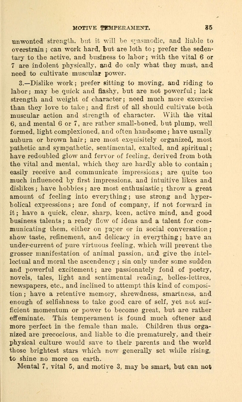 unwonted strength, but it will be spasmodic, and liable to overstrain; can work hard, Tmt are loth to; prefer the seden- tary to the active, and business to labor; with the vital 6 or 7 are indolent physically, and do only what they must, and need to cultivate muscular power. 3.—Dislike work; prefer sitting to moving, and riding to labor; may be quick and flashy, but are not powerful; lack strength and weight of character; need much more exercise than they love to take; and first of all should cultivate both muscular action and strength of character. With the vital 6, and mental 6 or 7, are rather small-boned, but plump, well formed, light complexioned, and often handsome; have usually auburn or brown hair; are most exquisitely organized, most pathetic and sympathetic, sentimental, exalted, and spiritual; have redoubled glow and fervor of feeling, derived from both the vital and mental, which they are hardly able to contain; easily receive and communicate impressions; are quite too much influenced by first impressions, and intuitive likes and dislikes; have hobbies; are most enthusiastic; throw a great amount of feeling into everything; use strong and hyper- bolical expressions; are fond of company, if not forward in it; have a quick, clear, sharp, keen, active mind, and good business talents; a ready flow of ideas and a talent for com- municating them, either on paper or in social conversation; show taste, refinement, and delicacy in everything; have an under-current of pure virtuous feeling, which will prevent the grosser manifestation of animal passion, and give the intel- lectual and moral the ascendency ; sin only under some sudden and powerful excitement; are passionately fond of poetry, novels, tales, light and sentimental reading, belles-lettres, newspapers, etc., and inclined to attempt this kind of composi- tion ; have a retentive memory, shrewdness, smartness, and enough of selfishness to take good care of self, yet not suf- ficient momentum or power to become great, but are rather effeminate. This temperament is found much oftener and more perfect in the female than male. Children thus orga- nized are precocious, and liable to die prematurely, and their physical culture would save to their parents and the world those brightest stars which now generally set while rising.. to shine no more on earth. Mental 7, vital 5, and motive 3, may be smart, but can no*