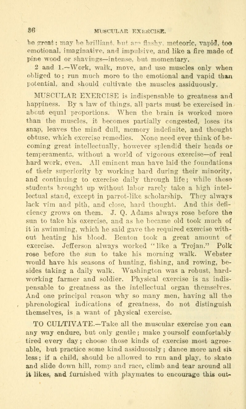 be great: may be brilliant, but ar° flashy, meteoric, vapid, too emotional, imaginative, and impulsive, and like a fire made of pine wood or shavings—intense, but momentary. 2 and l.~Work, walk, move, and use muscles only when obliged to; run much more to the emotional and vapid than potential, and should cultivate the muscles assiduously. MUSCULAR EXERCISE is indispensable to greatness and happiness. By a law of things, all parts must be exercised in about equal proportions. When the brain is worked more than the muscles, it becomes partially congested, loses its snap, leaves the mind dull, memory indefinite, and thought obtuse, which exercise remedies. None need ever think of be- coming great intellectually, however splendid their heads or temperaments, without a world of vigorous exercise—of real hard work, even. All eminent man have laid the foundations of their superiority by working hard during their minority, and continuing to exercise daily through life; while those students brought up without labor rarely take a high intel- lectual stand, except in parrot-like scholarship. They always lack vim and pith, and close, hard thought. And this defi- ciency grows on them. J. Q. Adams always rose before the sun to take his exercise, and as he became old took much of it in swimming, which he said gave the required exercise with- out heating his blood. Benton took a great amount of exercise. Jefferson always worked  like a Trojan. Polk rose before the sun to take his morning walk. Webster would have his seasons of hunting, fishing, and rowing, be- sides taking a daily walk. Washington was a robust, hard- working farmer and soldier. Physical exercise is as indis- pensable to greatness as the intellectual organ themselves. And one principal reason why so many men, having all the phrenological indications of greatness, do not distinguish themselves, is a want of physical exercise. TO CULTIVATE.-Take all the muscular exercise you can any way endure, but only gentle; make yourself comfortably tired every day; choose those kinds of exercise most agree- able, but practice some kind assiduously; dance more and sit less; if a child, should be allowed to run and play, to skate and slide down hill, romp and race, climb and tear around all it likes, and furnished with playmates to encourage this out-