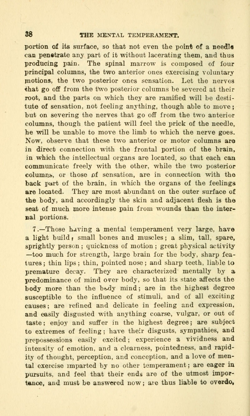 portion of its surface, so that not even the point of a needle can penetrate any part of it without lacerating them, and thus producing pain. The spinal marrow is composed of four principal columns, the two anterior ones exercising voluntary motions, the two posterior ones sensation. Let the nerves ihat go off from the two posterior columns be severed at their root, and the parts on which they are ramified will be desti- tute of sensation, not feeling anything, though able to move; but on severing the nerves that go off from the two anterior columns, though the patient will feel the prick of the needle, he will be unable to move the limb to which the nerve goes. Now, observe that these two anterior or motor columns are in direct connection with the frontal portion of the brain, in which the intellectual organs are located, so that each can communicate freely with the other, while the two posterior columns, or those of sensation, are in connection with the back part of the brain, in which the organs of the feelings are located. They are most abundant on the outer surface of the body, and accordingly the skin and adjacent flesh is the seat of much more intense pain from wounds than the inter- nal portions. 7.—Those having a mental temperament very large, have a light build r small bones and muscles; a slim, tall, spare, sprightly person; quickness of motion ; great physical activity —too much for strength, large brain for the body, sharp fea- tures ; thin lips; thin, pointed nose; and sharp teeth, liable to premature decay. They are characterized mentally by a predominance of mind orer body, so that its state affects the body more than the bt>dy mind; are in the highest degree susceptible to the influence of stimuli, and of all exciting causes; are refined and delicate in feeling and expression, and easily disgusted with anything coarse, vulgar, or out of taste; enjoy and suffer in the highest degree; are subject to extremes of feeling; have their disgusts, sympathies, and prepossessions easily excited; experience a vividness and intensity of emotion, and a clearness, pointedness, and rapid- ity of thought, perception, and conception, and a love of men- tal exercise imparted by no other temperament; are eager in pursuits, and feel that their ends are of the utmost impor- tance, and must be answered now; are thus liable to overdo,