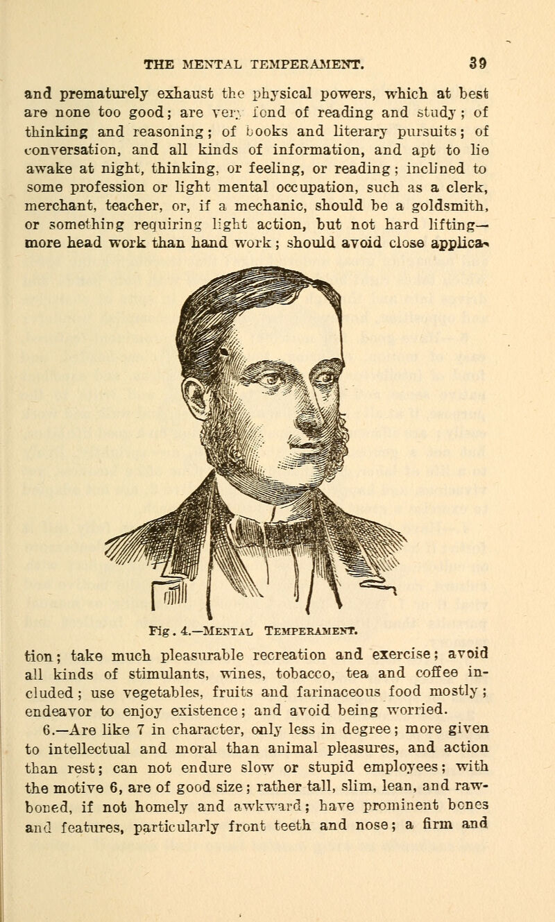 and prematurely exhaust the physical powers, which at best are none too good; are very i'ond of reading and study; of thinking and reasoning; of books and literary pursuits; of conversation, and all kinds of information, and apt to lie awake at night, thinking, or feeling, or reading ; inclined to some profession or light mental occupation, such as a clerk, merchant, teacher, or, if a mechanic, should be a goldsmith, or something requiring light action, but not hard lifting- more head work than hand work; should avoid close applies Fig. 4.—Mesial Temperament. tion; take much pleasurable recreation and exercise; avoid all kinds of stimulants, wines, tobacco, tea and coffee in- cluded ; use vegetables, fruits and farinaceous food mostly ; endeavor to enjoy existence; and avoid being worried. 6.—Are like 7 in character, only less in degree; more given to intellectual and moral than animal pleasures, and action than rest; can not endure slow or stupid employees; with the motive 6, are of good size; rather tall, slim, lean, and raw- boned, if not homely and awkward; have prominent bones and features, particularly front teeth and nose; a firm and