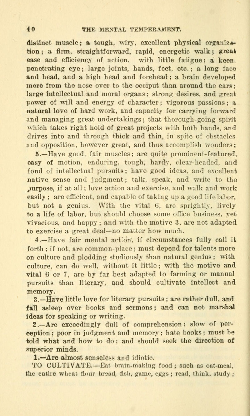 distinct muscle; a tough, wiry, excellent physical organiza- tion ; a firm, straightforward, rapid, energetic walk; great ease and efficiency of action, with little fatigue; a keen, penetrating eye; large joints, hands, feet, etc.; a long face and head, and a high head and forehead; a brain developed more from the nose over to the occiput than around the ears; large intellectual and moral organs; strong desires, and great power of will and energy of character; vigorous passions; a natural love of hard work, and capacity for carrying forward and managing great undertakings; that thorough-going spirit which takes right hold of great projects with both hands, and drives into and through thick and thin, in spite of obstacles and opposition, however great, and thus accomplish wonders; 5.—Have good, fair muscles; are quite prominent-featured, easy of motion, enduring, tough, hardy, clear-headed, and fond of intellectual pursuits; have good ideas, and excellent native sense and judgment; talk, speak, and write to the purpose, if at all; love action and exercise, and walk and work easily ; are efficient, and capable of taking up a good life labor, but not a genius. With the vital 6, are sprightly, lively to a life of labor, but should choose some office business, yet vivacious, and happy; and with the motive 3, are not adapted to exercise a great deal—no matter how much. 4.—Have fair mental action, if circumstances fully call it forth ; if not, are common-place ; must depend for talents more on culture and plodding studiously than natural genius ; with culture, can do well, without it little; with the motive and vital 6 or 7, are by far best adapted to farming or manual pursuits than literary, and should cultivate intellect and memory. 3.—Have little love for literary pursuits ; are rather dull, and fall asleep over books and sermons; and can not marshal ideas for speaking or writing. 2.—Are exceedingly dull of comprehension; slow of per- ception; poor in judgment and memory; hate books; must be told what and how to do; and should seek the direction of superior minds. 1.—Are almost senseless and idiotic TO CULTIVATE.—Eat brain-making food ; such as oat-meal, the entire wheat flour bread, fish, game, eggs ; read, think, study ;