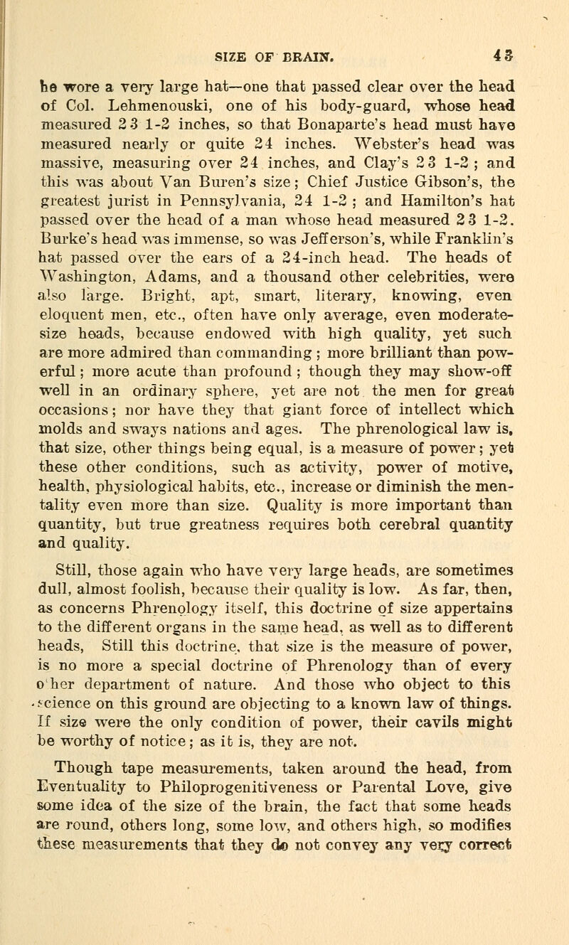 he wore a very large hat—one that passed clear over the head of Col. Lehmenouski, one of his body-guard, whose head measured 2 3 1-2 inches, so that Bonaparte's head must have measured nearly or quite 24 inches. Webster's head was massive, measuring over 24 inches, and Clay's 2 3 1-2; and this was about Van Buren's size; Chief Justice Gibson's, the greatest jurist in Pennsylvania, 24 1-2 ; and Hamilton's hat passed over the head of a man whose head measured 2 3 1-2. Burke's head was immense, so was Jefferson's, while Franklin's hat passed over the ears of a 2 4-inch head. The heads of Washington, Adams, and a thousand other celebrities, were also large. Bright, apt, smart, literary, knowing, even eloquent men, etc., often have only average, even moderate- size heads, because endowed with high quality, yet such are more admired than commanding ; more brilliant than pow- erful ; more acute than profound; though they may show-off well in an ordinary sphere, yet are not the men for great occasions; nor have they that giant force of intellect which molds and sways nations and ages. The phrenological law is, that size, other things being equal, is a measure of power; yet these other conditions, such as activity, power of motive, health, physiological habits, etc., increase or diminish the men- tality even more than size. Quality is more important than quantity, but true greatness requires both cerebral quantity and quality. Still, those again who have very large heads, are sometimes dull, almost foolish, because their quality is low. As far, then, as concerns Phrenology itself, this doctrine of size appertains to the different organs in the same head, as well as to different heads, Still this doctrine, that size is the measure of power, is no more a special doctrine of Phrenology than of every o her department of nature. And those who object to this ■ science on this ground are objecting to a known law of things. If size were the only condition of power, their cavils might be worthy of notice; as it is, they are not. Though tape measurements, taken around the head, from Eventuality to Philoprogenitiveness or Parental Love, give some idea of the size of the brain, the fact that some heads are round, others long, some low, and others high, so modifies these measurements that they do not convey any verj correct