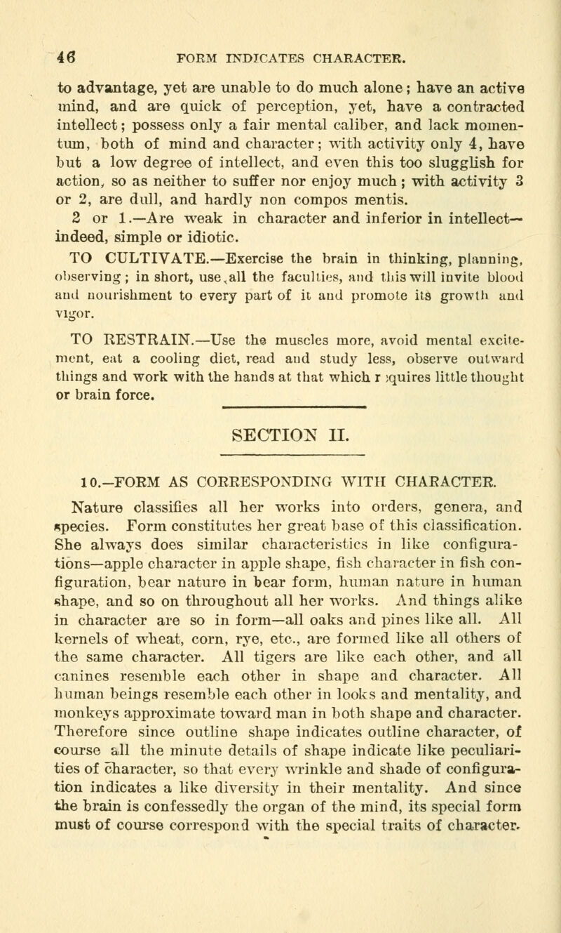 to advantage, yet are unable to do much alone; have an active mind, and are quick of perception, yet, have a contracted intellect; possess only a fair mental caliber, and lack momen- tum, both of mind and character; with activity only 4, have but a low degree of intellect, and even this too slugglish for action, so as neither to suffer nor enjoy much; with activity 3 or 2, are dull, and hardly non compos mentis. 2 or 1.—Are weak in character and inferior in intellect— indeed, simple or idiotic. TO CULTIVATE.—Exercise the brain in thinking, planning, observing; in short, use,all the faculties, and this will invite blood and nourishment to every part of it and promote its growth and vigor. TO RESTRAIN.—Use the muscles more, avoid mental excite- ment, eat a cooling diet, read and study less, observe outward things and work with the hands at that which r iquires little thought or brain force. SECTION II. 10.-FORM AS CORRESPONDING WITH CHARACTER. Nature classifies all her works into orders, genera, and species. Form constitutes her great base of this classification. She always does similar characteristics in like configura- tions—apple character in apple shape, fish character in fish con- figuration, bear nature in bear form, human nature in hmnan shape, and so on throughout all her works. And things alike in character are so in form—all oaks and pines like all. All kernels of wheat, corn, rye, etc., are formed like all others of the same character. All tigers are like each other, and all canines resemble each other in shape and character. All human beings resemble each other in looks and mentality, and monkeys approximate toward man in both shape and character. Therefore since outline shape indicates outline character, of course all the minute details of shape indicate like peculiari- ties of character, so that every wrinkle and shade of configura- tion indicates a like diversity in their mentality. And since the brain is confessedly the organ of the mind, its special form must of course correspond with the special traits of character^
