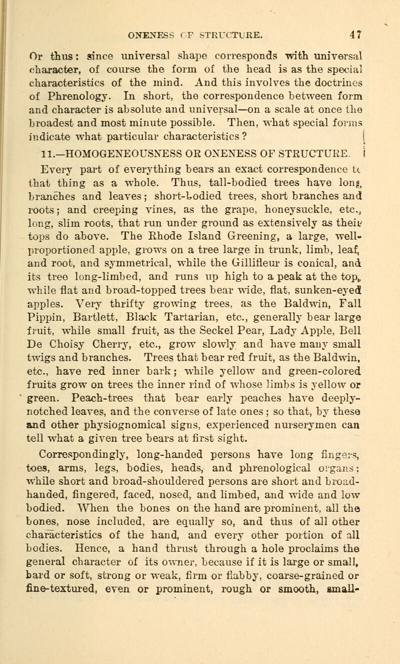 Or thus: since universal shape corresponds with universal character, of course the form of the head is as the special characteristics of the mind. And this involves the doctrines of Phrenology. In short, the correspondence between form and character is absolute and universal—on a scale at once the broadest and most minute possible. Then, what special forms indicate what particular characteristics ? I ll.-HOMOGENEOUSNESS OR ONENESS OF STRUCTURE. I Every part of everything bears an exact correspondence U that thing as a whole. Thus, tall-bodied trees have long, branches and leaves; short-bodied trees, short branches and roots; and creeping vines, as the grape, honeysuckle, etc., long, slim roots, that run under ground as extensively as then- tops do above. The Rhode Island Greening, a large, well- proportioned apple, grows on a tree large in trunk, limb, leaf, and root, and symmetrical, while the Gillineur is conical, and its tree long-limbed, and runs up high to a peak at the top„ while flat and broad-topped trees bear wide, flat, sunken-eyed apples. Very thrifty growing trees, as the Baldwin, Fall Pippin, Bartlett, Black Tartarian, etc., generally bear large fruit, while small fruit, as the Seckel Pear, Lady Apple, Bell De Choisy Cherry, etc., grow slowly and have many small twigs and branches. Trees that bear red fruit, as the Baldwin, etc., have red inner bark; while yellow and green-colored fruits grow on trees the inner rind of whose limbs is yellow or green. Peach-trees that bear early peaches have deeply- notched leaves, and the converse of late ones ; so that, by these and other physiognomical signs, experienced nurserymen can tell what a given tree bears at first sight. Correspondingly, long-handed persons have long fingers, toes, arms, legs, bodies, heads, and phrenological organs; while short and broad-shouldered persons are short and broad- handed, fingered, faced, nosed, and limbed, and wide and low bodied. When the bones on the hand are prominent, all the bones, nose included, are equally so, and thus of all other characteristics of the hand, and every other portion of all bodies. Hence, a hand thrust through a hole proclaims the general character of its owner, because if it is large or small, bard or soft, strong or weak, firm or flabby, coarse-grained or fine-textured, even or prominent, rough or smooth, small-