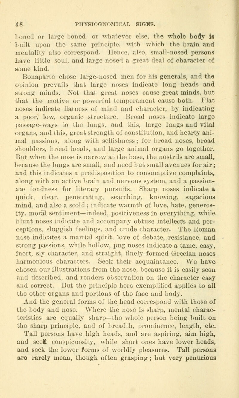 boned or large-boned, or whatever else, {lie whole body i« built upon the same principle, with which the brain and mentality also correspond. Hence, also, small-nosed persons have little soul, and large-nosed a great deal of character of some kind. Bonaparte chose large-nosed men for his generals, and the opinion prevails that large noses indicate long heads and strong minds. Not that great noses cause great minds, but that the motive or powerful temperament cause both. Flat noses indicate flatness of mind and character, by indicating a poor, low, organic structure. Broad noses indicate large passage-ways to the lungs, and this, large lungs and vital organs, and this, great strength of constitution, and hearty ani- mal passions, along with selfishness; for broad noses, broad shoulders, broad heads, and large animal organs go together. But when the nose is narrow at the base, the nostrils are small, because the lungs are small, and need but small avenues for air; and this indicates a predisposition to consumptive complaints, along with an active brain and nervous system, and a passion- ate fondness for literary pursuits. Sharp noses indicate a quick, clear, penetrating, searching, knowing, sagacious mind, and also a scold; indicate warmth of love, hate, generos- ity, moral sentiment—indeed, positiveness in everything, while blunt noses indicate and accompany obtuse intellect's and per- ceptions, sluggish feelings, and crude character. The Roman nose indicates a martial spirit, love of debate, .resistance, and strong passions, while hollow, pug noses indicate a tame, easy, inert, sly character, and straight, finely-formed Grecian noses harmonious characters. Seek their acquaintance. We have chosen our illustrations from the nose, because it is easily seen and described, and renders observation on the character easy and correct. But the principle here exemplified applies to all the other organs and portions of the face and body. And the general forms of the head correspond with those of the body and nose. Where the nose is sharp, mental charac- teristics are equally sharp—the whole person being built on the sharp principle, and of breadth, prominence, length, etc. Tall persons have high heads, and are aspiring, aim high, and seelfc conspicuosity, while short ones have lower heads, and seek the lower forms of worldly pleasures. Tall persons are rarely mean, though often grasping; but very penurious