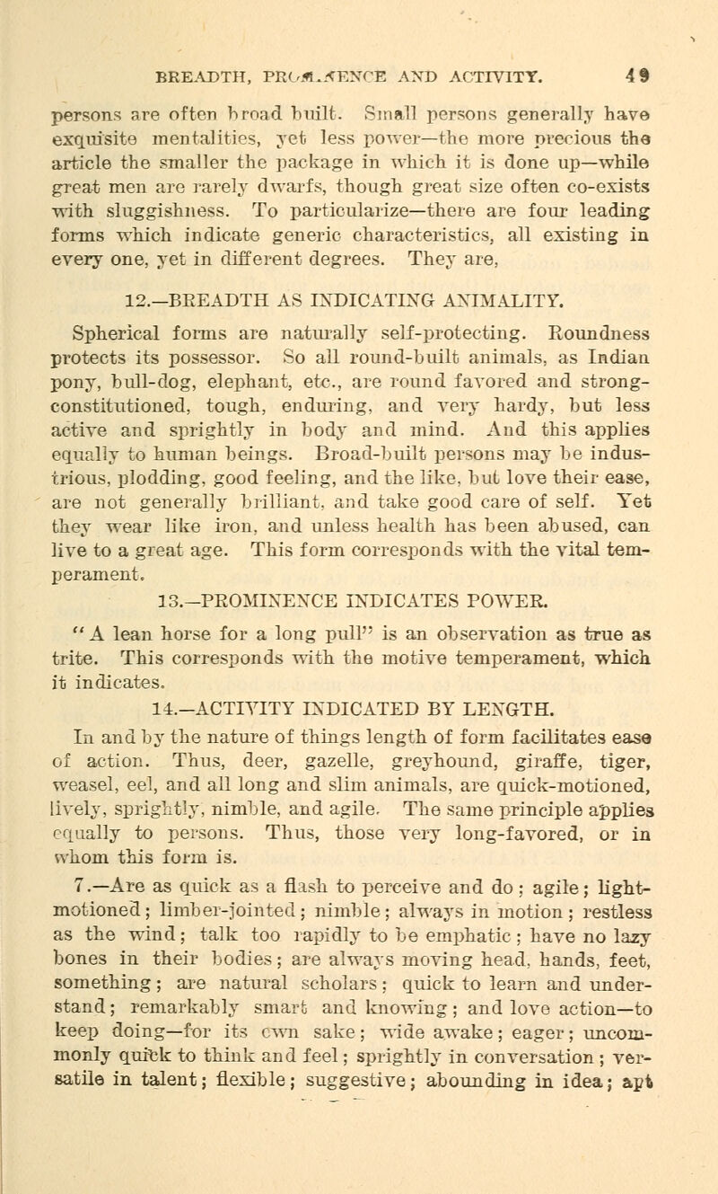 persons are often broad built. Small persons generally have exquisite mentalities, yet less power—the more precious the article the smaller the package in which it is done up—while great men are rarely dwarfs, though great size often co-exists with sluggishness. To particularize—there are four leading forms which indicate generic characteristics, all existing in every one, yet in different degrees. They are, 12.—BEEADTH AS INDICATING AXIMALITY. Spherical forms are naturally self-protecting. Roundness protects its possessor. So all round-built animals, as Indian pony, bull-dog, elephant, etc., are round favored and strong- constitutioned, tough, enduring, and very hardy, but less active and sprightly in body and mind. And this applies equally to human beings. Broad-built persons may be indus- trious, plodding, good feeling, and the like, but love their ease, are not generally brilliant, and take good care of self. Yet they wear like iron, and unless health has been abused, can live to a great age. This form corresponds with the vital tem- perament. 13.-PROMINENCE INDICATES POWER. A lean horse for a long pull is an observation as true as trite. This corresponds with the motive temperament, which it indicates. 14.—ACTIVITY INDICATED BY LENGTH. In and by the nature of things length of form facilitates ease of action. Thus, deer, gazelle, greyhound, giraffe, tiger, weasel, eel, and all long and slim animals, are quick-motioned, lively, sprightly, nimble, and agile. The same principle applies equally to persons. Thus, those very long-favored, or in whom this form is. 7.—Are as quick as a flash to perceive and do ; agile; light- motioned; limber-jointed; nimble; always in motion; restless as the wind; talk too rapidly to be emphatic ; have no lazy bones in their bodies; are always moving head, hands, feet, something ; are natural scholars ; quick to learn and under- stand ; remarkably smart and knowing ; and love action—to keep doing—for its cwn sake ; wide awake ; eager; uncom- monly quick to think and feel; sprightly in conversation ; ver- satile in talent; flexible; suggestive; abounding in idea; apt