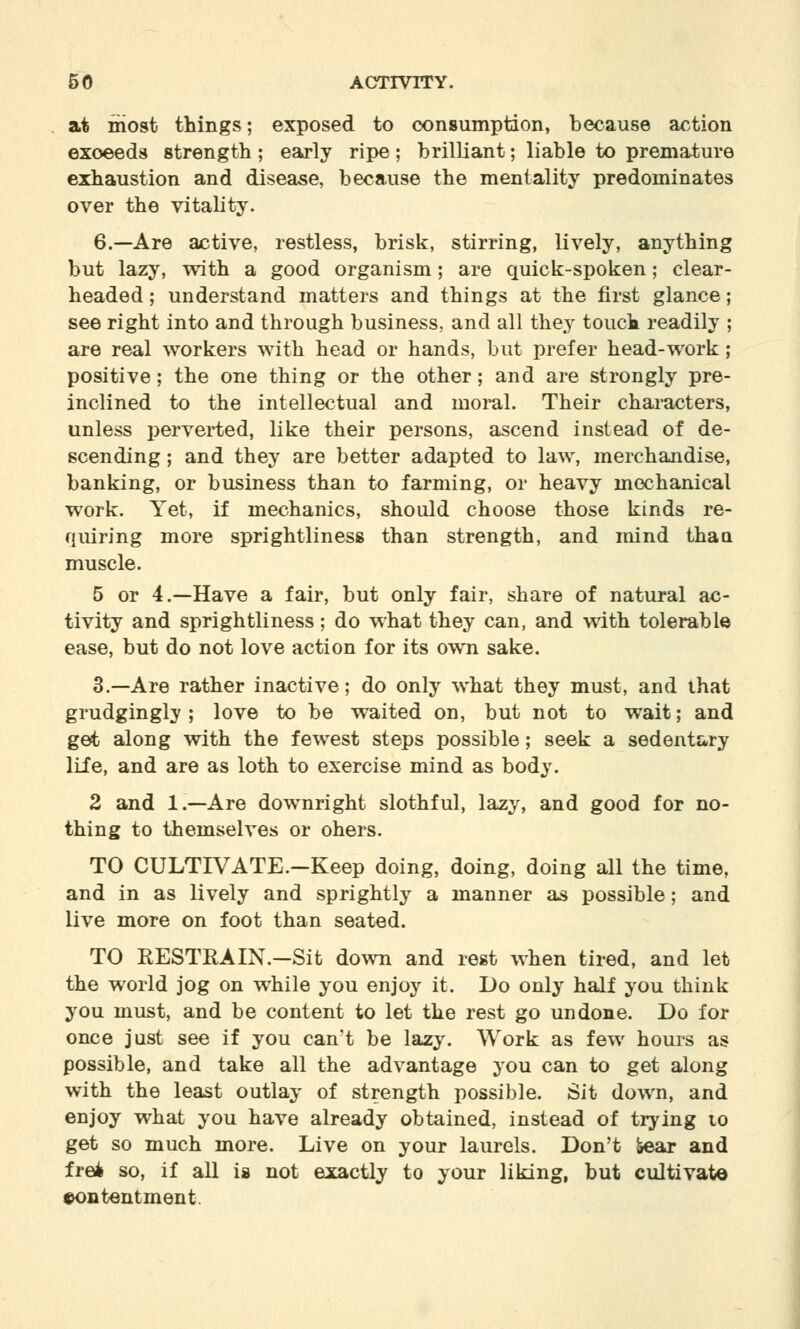 at most things; exposed to consumption, because action exoeeds strength; early ripe; brilliant; liable to premature exhaustion and disease, because the mentality predominates over the vitality. 6.—Are active, restless, brisk, stirring, lively, anything but lazy, with a good organism; are quick-spoken; clear- headed ; understand matters and things at the first glance; see right into and through business, and all they touck readily ; are real workers with head or hands, but prefer head-work; positive; the one thing or the other; and are strongly pre- inclined to the intellectual and moral. Their characters, unless perverted, like their persons, ascend instead of de- scending ; and they are better adapted to law, merchandise, banking, or business than to farming, or heavy mechanical work. Yet, if mechanics, should choose those kinds re- quiring more sprightliness than strength, and mind thaa muscle. 5 or 4.—Have a fair, but only fair, share of natural ac- tivity and sprightliness; do what they can, and with tolerable ease, but do not love action for its own sake. 3.—Are rather inactive; do only what they must, and that grudgingly; love to be waited on, but not to wait; and get along with the fewest steps possible; seek a sedentary life, and are as loth to exercise mind as body. 2 and 1.—Are downright slothful, lazy, and good for no- thing to themselves or oners. TO CULTIVATE.-Keep doing, doing, doing all the time, and in as lively and sprightly a manner as possible; and live more on foot than seated. TO RESTRAIN.-Sit down and rest when tired, and let the world jog on while you enjoy it. Do only half you think you must, and be content to let the rest go undone. Do for once just see if you can't be lazy. Work as few hours as possible, and take all the advantage you can to get along with the least outlay of strength possible. Sit down, and enjoy what you have already obtained, instead of trying to get so much more. Live on your laurels. Don't »ear and frefc so, if all is not exactly to your liking, but cultivate contentment.