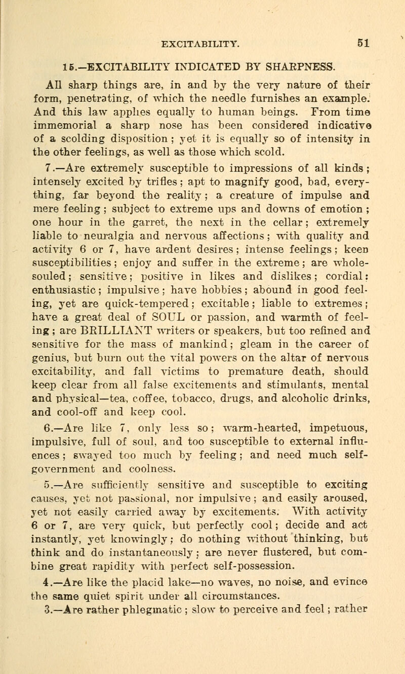 15.-EXCITABILITY INDICATED BY SHAEPNESS. All sharp things are, in and by the very nature of their form, penetrating, of which the needle furnishes an example. And this law applies equally to human beings. From time immemorial a sharp nose has been considered indicative of a scolding disposition ; yet it is equally so of intensity in the other feelings, as well as those which scold. 7.—Are extremely susceptible to impressions of all kinds; intensely excited by trifles; apt to magnify good, bad, every- thing, far beyond the reality; a creature of impulse and mere feeling; subject to extreme ups and downs of emotion ; one hour in the garret, the next in the cellar; extremely liable to neuralgia and nervous affections ; with quality and activity 6 or 7, have ardent desires; intense feelings; keen susceptibilities; enjoy and suffer in the extreme; are whole- souled ; sensitive; positive in likes and dislikes; cordial: enthusiastic; impulsive; have hobbies; abound in good feel- ing, yet are quick-tempered; excitable; liable to extremes; have a great deal of SOUL or passion, and warmth of feel- ing ; are BRILLIANT writers or speakers, but too refined and sensitive for the mass of mankind; gleam in the career of genius, but burn out the vital powers on the altar of nervous excitability, and fall victims to premature death, should keep clear from all false excitements and stimulants, mental and physical—tea, coffee, tobacco, drugs, and alcoholic drinks, and cool-off and keep cool. 6.—Are like 7, only less so; warm-hearted, impetuous, impulsive, full of soul, and too susceptible to external influ- ences ; swayed too much by feeling; and need much self- government and coolness. 5.—Are sufficiently sensitive and susceptible to exciting causes, yet not pa&sional, nor impulsive; and easily aroused, yet not easily carried away by excitements. With activity 6 or 7, are very quick, but perfectly cool; decide and act instantly, yet knowingly; do nothing without thinking, but think and do instantaneously; are never flustered, but com- bine great rapidity with perfect self-possession. 4.—Are like the placid lake—no waves, no noise, and evince the same quiet spirit under all circumstances. 3.—Are rather phlegmatic ; slow to perceive and feel; rather