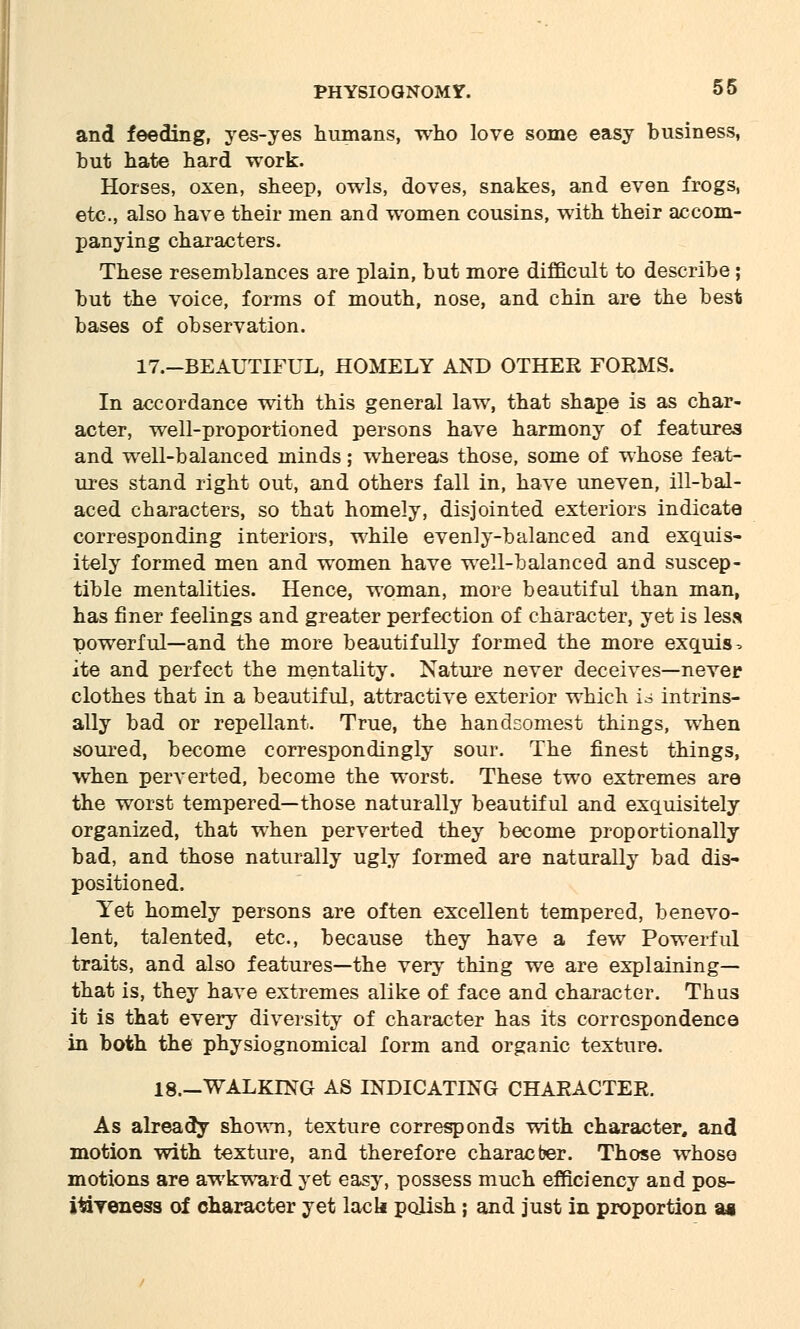 and feeding, yes-yes humans, who love some easy business, but hate hard work. Horses, oxen, sheep, owls, doves, snakes, and even frogs, etc., also have their men and women cousins, with their accom- panying characters. These resemblances are plain, but more difficult to describe ; but the voice, forms of mouth, nose, and chin are the best bases of observation. 17.-BEAUTIFUL, HOMELY AND OTHER FORMS. In accordance with this general law, that shape is as char- acter, well-proportioned persons have harmony of features and well-balanced minds; whereas those, some of whose feat- ures stand right out, and others fall in, have uneven, ill-bal- aced characters, so that homely, disjointed exteriors indicate corresponding interiors, while evenly-balanced and exquis- itely formed men and women have well-balanced and suscep- tible mentalities. Hence, woman, more beautiful than man, has finer feelings and greater perfection of character, yet is less powerful—and the more beautifully formed the more exquis. ite and perfect the mentality. Nature never deceives—never clothes that in a beautiful, attractive exterior which is intrins- ally bad or repellant. True, the handsomest things, when soured, become correspondingly sour. The finest things, when perverted, become the worst. These two extremes are the worst tempered—those naturally beautiful and exquisitely organized, that when perverted they become proportionally bad, and those naturally ugly formed are naturally bad dis- positioned. Yet homely persons are often excellent tempered, benevo- lent, talented, etc., because they have a few Powerful traits, and also features—the very thing we are explaining— that is, they have extremes alike of face and character. Thus it is that every diversity of character has its correspondence in both the physiognomical form and organic texture. 18.—WALKING AS INDICATING CHARACTER. As already shown, texture corresponds with character, and motion with texture, and therefore characber. Those whose motions are awkward yet easy, possess much efficiency and pos- i&yeness of character yet lack polish; and just in proportion as