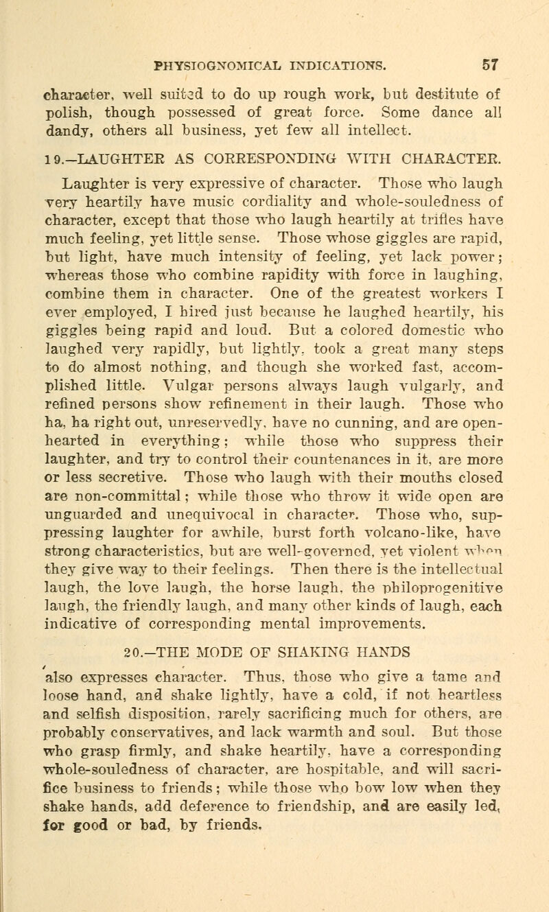 character, well suited to do up rough work, but destitute of polish, though possessed of great force. Some dance all dandy, others all business, yet few all intellect. 19.-IAUGHTEE AS COEEESPONDING WITH CHAEACTEE. Laughter is very expressive of character. Those who laugh very heartily have music cordiality and whole-souledness of character, except that those who laugh heartily at trifles have much feeling, yet little sense. Those whose giggles are rapid, but light, have much intensity of feeling, yet lack power; whereas those who combine rapidity with force in laughing, combine them in character. One of the greatest workers I ever employed, I hired just because he laughed heartily, his giggles being rapid and loud. But a colored domestic who laughed very rapidly, but lightly., took a great many steps to do almost nothing, and though she worked fast, accom- plished little. Vulgar persons always laugh vulgarly, and refined persons show refinement in their laugh. Those who ha, ha right out, unreservedly, have no cunning, and are open- hearted in everything; while those who suppress their laughter, and try to control their countenances in it, are more or less secretive. Those who laugh with their mouths closed are non-committal; while those who throw it wide open are unguarded and unequivocal in character. Those who, sup- pressing laughter for awhile, burst forth volcano-like, have strong characteristics, but are well-governed, yet violent wbei they give way to their feelings. Then there is the intellectual laugh, the love laugh, the horse laugh, the philoprogenitive laugh, the friendly laugh, and many other kinds of laugh, each indicative of corresponding mental improvements. 20.-THE MODE OF SHAKING HANDS also expresses character. Thus, those who give a tame and loose hand, and shake lightly, have a cold, if not heartless and selfish disposition, rarely sacrificing much for others, are probably conservatives, and lack warmth and soul. But those who grasp firmly, and shake heartily, have a corresponding whole-souledness of character, are hospitable, and will sacri- fice business to friends; while those who bow low when they shake hands, add deference to friendship, and are easily led, for good or bad, by friends.