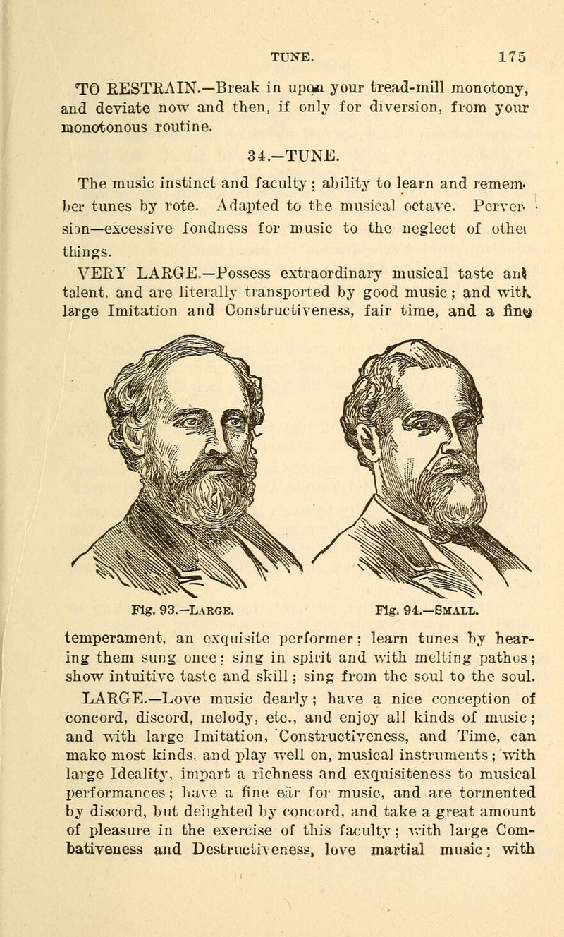 TO RESTRAIN.—Break in upon your tread-mill monotony, and deviate now and then, if only for diversion, from your monotonous routine. 34.-TUNE. The music instinct and faculty ; ability to learn and remem. her tunes by rote. Adapted to the musical octave. Perver- si on—excessive fondness for music to the neglect of othei things. VERY LARGE.—Possess extraordinary musical taste an$ talent, and are literally transported by good music; and wit}; large Imitation and Constructiveness, fair time, and a fin^ Fig. 93.—Large. Fig. 94.—Small. temperament, an exquisite performer; learn tunes by hear- ing them sung once: sing in spirit and with melting pathos; show intuitive taste and skill; sing from the soul to the soul. LARGE.—Love music dearly; have a nice conception of concord, discord, melody, etc., and enjoy all kinds of music ; and with large Imitation, Constructiveness, and Time, can make most kinds., and play well on, musical instruments; with large Ideality, impart a richness and exquisiteness to musical performances; have a fine ear for music, and are tormented by discord, but delighted by concord, and take a great amount of pleasure in the exercise of this faculty; with large Com- bativeness and Destructheness, love martial music; with