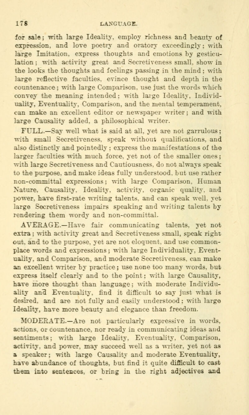 for sale; with large Ideality, employ richness and beauty of expression, and love poetry and oratory exceedingly; with large Imitation, express thoughts and emotions by gesticu- lation ; with activity great and Secretiveness small, show in the looks the thoughts and feelings passing in the mind; with large reflective faculties, evince thought and depth in the countenance; with large Comparison, use just the words which convey the meaning intended; with large Ideality, Individ- uality, Eventuality, Comparison, and the mental temperament, can make an excellent editor or newspaper writer; and with large Causality added, a philosophical writer. FULL.—Say well what is said at all, yet are not garrulous; with small Secretiveness, speak without qualifications, and also distinctly and pointedly ; express the manifestations of the larger faculties with much force, yet not of the smaller ones; with large Secretiveness and Cautiousness, do not always speak to the purpose, and make ideas fully understood, but use rather non-committal expressions; with large Comparison. Human Nature, Causality, Ideality, activity, organic quality, and power, have first-rate writing talents, and can speak well, yet large Secretiveness impairs speaking and writing talents by rendering them wordy and non-committal. AVERAGE.—Have fair communicating talents, yet not extra; with activity great and Secretiveness small, speak right out, and to the purpose, yet are not eloquent, and use common- place words and expressions; with large Individuality, Event- uality, and Comparison, and moderate Secretiveness, can make an excellent writer by practice; use none too many words, but express itself clearly and to the point: with large Causality, have more thought than language; with moderate Individu- ality ana Eventuality, find it difficult to say just what is desired, and are not fully and easily understood; with large Ideality, have more beauty and elegance than freedom. MODERATE.—Are not particularly expressive in words, actions, or countenance, nor ready in communicating ideas and sentiments; with large Ideality, Eventuality, Comparison, activity, and power, may succeed well as a writer, yet not as a speaker; with large Causality and moderate Eventuality, have abundance of thoughts, but find it quite difficult to cast them into sentences, or bring in the right adjectives and