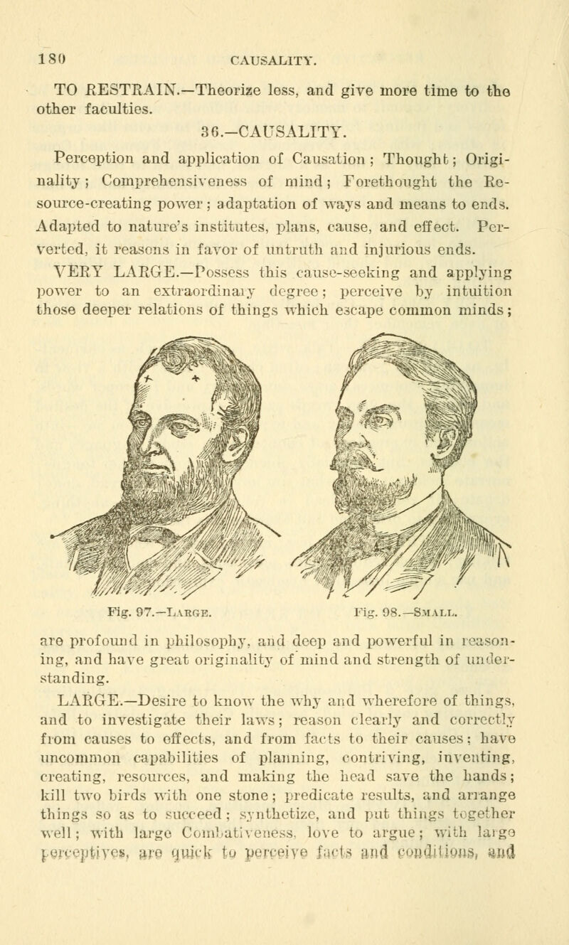 TO .RESTRAIN.—Theorize less, and give more time to the other faculties. 3 G.-CAUSALITY. Perception and application of Causation ; Thought; Origi- nality ; Comprehensiveness of mind; Forethought the Re- source-creating power ; adaptation of ways and means to ends. Adapted to nature's institutes, plans, cause, and effect. Per- verted, it reasons in favor of untruth and injurious ends. VERY LARGE.—Possess this cause-seeking and applying power to an extraordinaiy degree; perceive by intuition those deeper relations of things which escape common minds; Fig. 97.—Large. Small. are profound in philosophy, and deep and powerful in reason- ing, and have great originality of mind and strength of under- standing. LARGE.—Desire to know the why and wherefore of things, and to investigate their laws; reason clearly and correctly from causes to effects, and from facts to their causes: have uncommon capabilities of planning, contriving, inventing, creating, resources, and making the head save the hands; kill two birds with one stone; predicate results, and arrange tilings so as to succeed; synthetize, and put things together well; with large CombatiVeness, love to argue; with large s, are cjuick fcg perceive facts mi eonflitious, m&