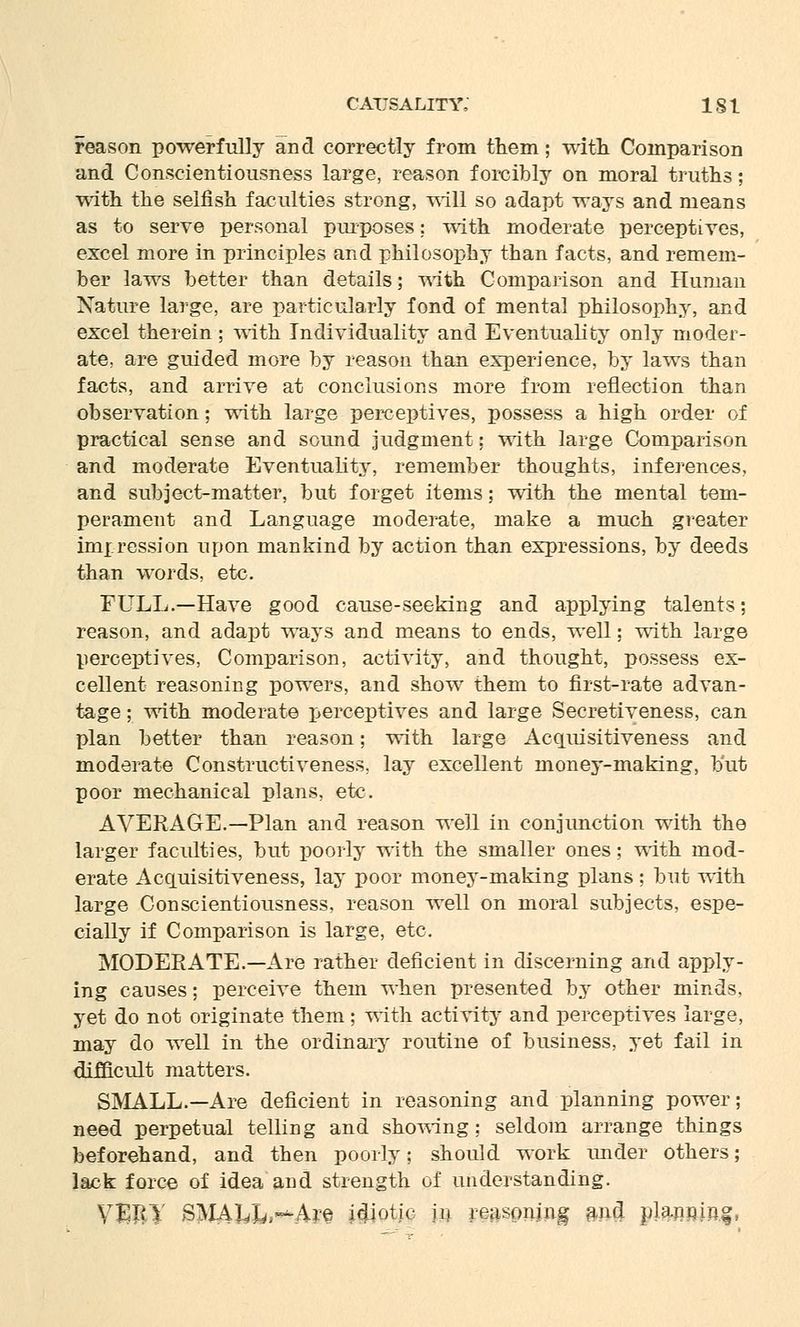 reason powerfully and correctly from them; with Comparison and Conscientiousness large, reason forcibly on moral truths; with the selfish faculties strong, will so adapt ways and means as to serve personal purposes: with moderate perceptives, excel more in principles and philosophy than facts, and remem- ber laws better than details; with Comparison and Human Nature large, are particularly fond of mental philosophy, and excel therein ; with Individuality and Eventuality only moder- ate, are guided more by reason than experience, by laws than facts, and arrive at conclusions more from reflection than observation; with large perceptives, possess a high order of practical sense and sound judgment; with large Comparison and moderate Eventuality, remember thoughts, inferences, and subject-matter, but forget items; with the mental tem- perament and Language moderate, make a much greater impression upon mankind by action than expressions, by deeds than words, etc. FULL.—Have good cause-seeking and applying talents; reason, and adapt ways and means to ends, well; with large perceptives, Comparison, activity, and thought, possess ex- cellent reasoning powers, and show them to first-rate advan- tage ; with moderate perceptives and large Secretiveness, can plan better than reason; with large Acquisitiveness and moderate Construct! veness, lay excellent money-making, but poor mechanical plans, etc. AVERAGE.—Plan and reason well in conjunction with the larger faculties, but poorly with the smaller ones; with mod- erate Acquisitiveness, lay poor money-making plans; but with large Conscientiousness, reason well on moral subjects, espe- cially if Comparison is large, etc. MODERATE.—Are rather deficient in discerning and apply- ing causes; perceive them when presented by other minds, yet do not originate them; with activity and perceptives large, may do well in the ordinary routine of business, yet fail in difficult matters. SMALL.—Are deficient in reasoning and planning power; need perpetual telling and showing; seldom arrange things beforehand, and then poorly; should work under others; lack force of idea and strength of understanding. VMUJ SMA^L^Are idiotic in reasoning and planning,