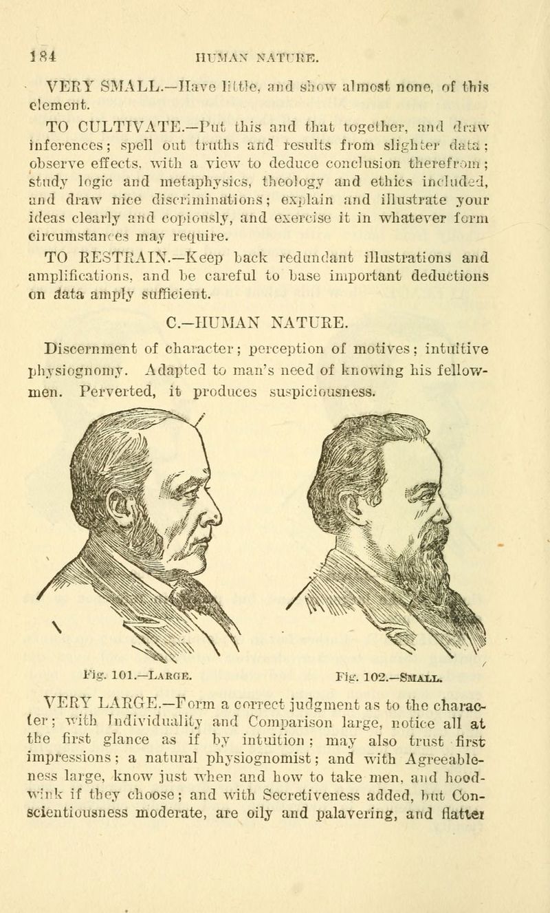 • VERY SMALL.—Have 1:1 t!e. and show almost: none, of this clement. TO CULTIVATE.—Put this and that together, and draw inferences; spell out truths and results from slighter data; observe effects, with a view to deduce conclusion therefrom ; study logic and metaphysics, theology and ethics inducted, and draw nice discriminations; explain and illustrate your ideas clearly and copiously, and exercise it in whatever form ciicumstan- es may 1 squire. TO RESTRAIN.—Keep Lack redundant illustrations and amplifications, and he careful to base important deductions on data amply sufficient. C.-HUMAN NATURE. Discernment of character; perception of motives; intuitive physiognomy. Adapted to man's need of knowing his fellow- men. Perverted, it produces suspiciousness. Large. Fig. 102.—Smaxi*. VERY LARGE.—Form a correct judgment as to the charac- ter ; with Individuality and Comparison large, notice all at the first glance as if by intuition: may also trust first impressions; a natural physiognomist; and with Agreeable- Bess large, know just when and how to take men, and hood- wink if they choose; and with Secretiveness added, but Con- scientiousness moderate, are oily and palavering, and flatter