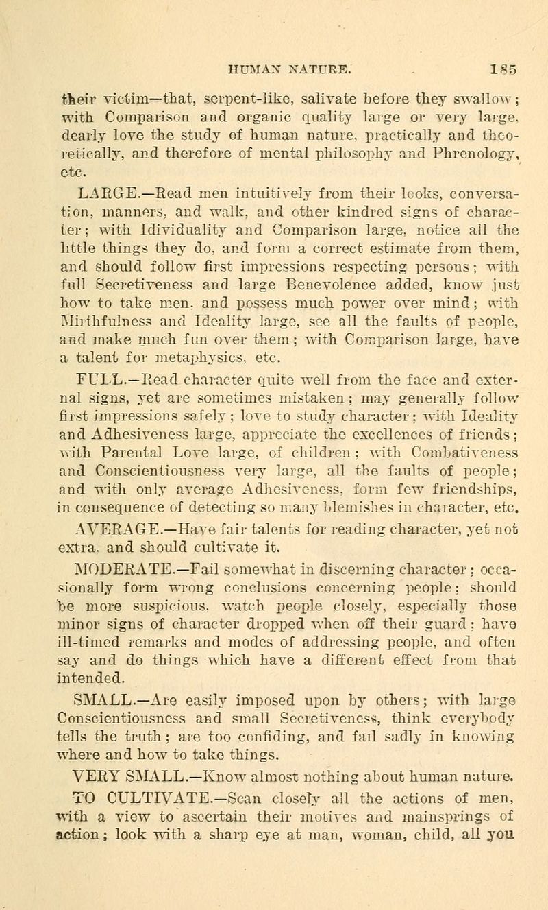 their victim—that, serpent-like, salivate before they swallow; with Comparison and organic quality large or very large, dearly love the study of human nature, practically and theo- retically, and therefore of mental philosophy and Phrenology, etc. LARGE.—Read men intuitively from their looks, conversa- tion, manners, and walk, and other kindred signs of charac- ter ; with Individuality and Comparison large, notice ail the little things they do, and form a correct estimate from them, and should follow first impressions respecting persons; with full Secretiveness and large Benevolence added, know just how to take men, and possess much power over mind; Frith Miiihfulness and Ideality large, see all the faults of people, and make much fun over them: with Comparison large, have a talent for metaphysics, etc. FULL.—Read character quite well from the face and exter- nal signs, yet are sometimes mistaken; may generally follow first impressions safely; love to study character; with Ideality and Adhesiveness large, appreciate the excellences of friends; rath Parental Love large, of children ; with Combativeness and Conscientiousness very large, all the faults of people; and with only average Adhesiveness, form few friendships, in consequence of detecting so many blemishes in character, etc. AVERAGE.—Have fair talents for reading character, yet not extra, and should cultivate it. MODERATE.—Fail somewhat in discerning character ; occa- sionally form wrong conclusions concerning people: should be more suspicious, watch people closely, especially those minor signs of character dropped when off their guard; have ill-timed remarks and modes of addressing people, and often say and do things which have a different effect from that intended. SMALL.—Are easily imposed upon by others; with large Conscientiousness and small Secretiveness, think everybody tells the truth ; are too confiding, and fail sadly in knowing where and how to take things. VERY SMALL.—Know almost nothing about human nature. TO CULTIVATE.-Scan closely all the actions of men, with a view to ascertain their motives and mainsprings of action; look with a sharp eye at man, woman, child, all you