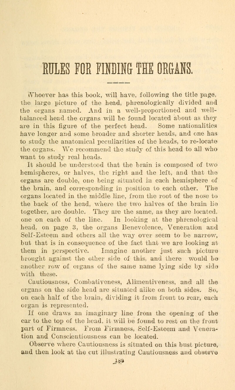 RULES FOR FINDING THE ORGANS. Whoever has this book, -will have, following the title page, the large picture of the head, phrenologically divided and the organs named. And in a well-proportioned and well- balanced head the organs will he found located about as they are in this figure of the perfect head. Some nationalities have longer and some broader and shorter heads, and one has to study the anatomical peculiarities of the heads, to re-locate the organs. We recommend the study of this head to all who want to study real heads. It should be understood that the brain is composed of two hemispheres, or halves, the right and the left, and that the organs are double, one being situated in each hemisphere of the brain, and corresponding in position to each other. The organs located in the middle line, from the root of the nose to the back of the head, where the twTo halves of the brain lie together, are double. They are the same, as they are located, one on each of the line. In looking at the phrenological head, on page 3, the organs Benevolence, Veneration and Self-Esteem and others all the way over seem to be narrow, but that is in consequence of the fact that we are looking at them in perspective. Imagine another just such picture brought against the other side of this, and there wmild be another row of organs of the same name lying side by side with these. Cautiousness, Combativeness, Alimentiveness, and all the organs on the side head are situated alike on both sides. So, on each half of the brain, dividing it from front to rear, each organ is represented. If one draws an imaginary line from the opening of the ear to the top of the head, it will be found to rest on the front part of Firmness. From Firmness, Self-Esteem and Venera- tion and Conscientiousness can be located. Observe where Cautiousness is situated on this bust picture, and then look at the cut illustrating Cautiousness and observe i8a